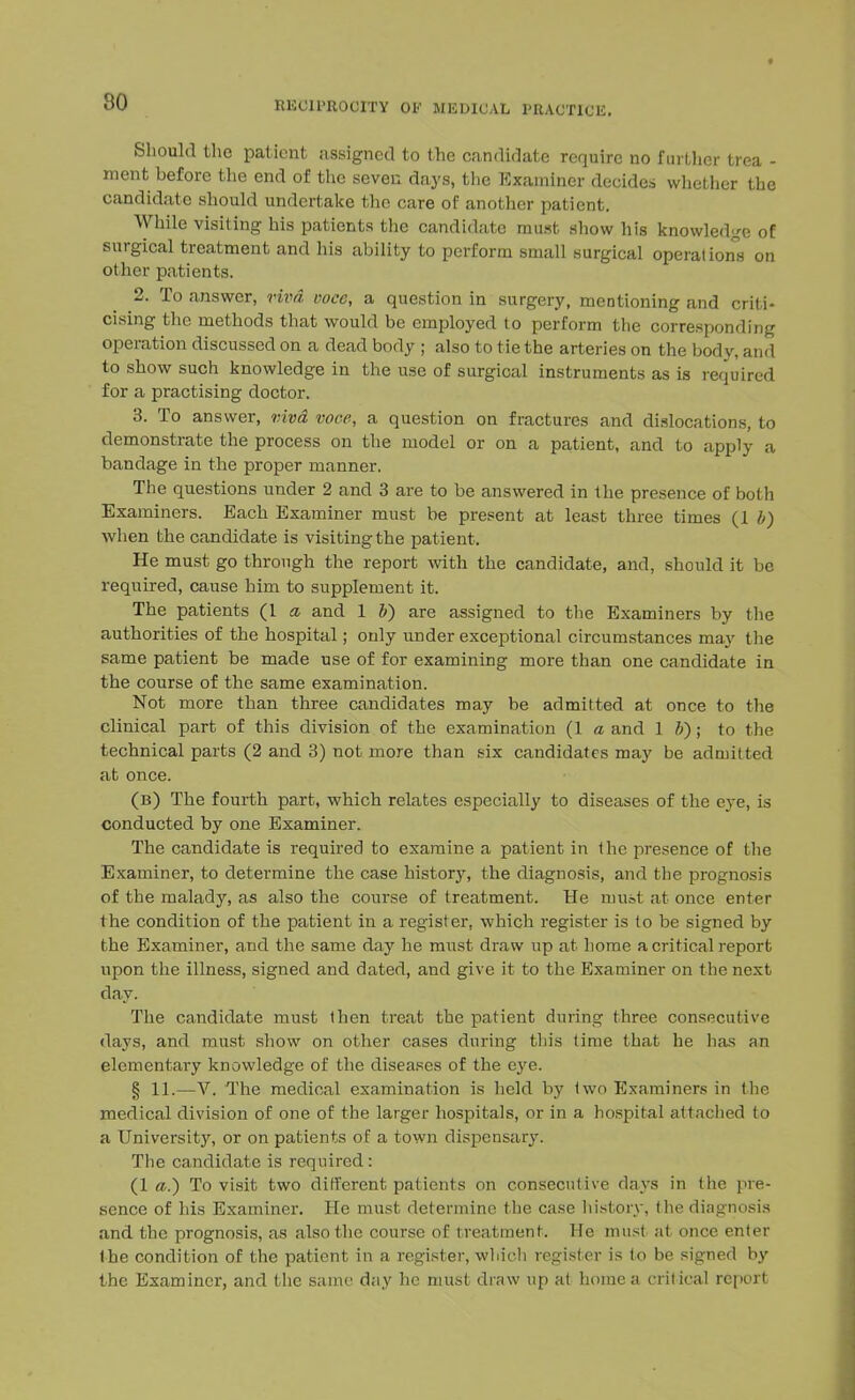 Should the patient assigned to the candidate require no further trea - ment before the end of the seven days, the Examiner decides whether the candidate should undertake the care of another patient. While visiting his patients the candidate must show his knowledge of surgical treatment and his ability to perform small surgical operations on other patients. 2. To answer, viva voce, a question in surgery, mentioning and criti- cising the methods that would be employed to perform the corresponding operation discussed on a dead body ; also to tie the arteries on the body, and to show such knowledge in the use of surgical instruments as is required for a practising doctor. 3. To answer, viva voce, a question on fractures and dislocations, to demonstrate the process on the model or on a patient, and to apply a bandage in the proper manner. The questions under 2 and 3 are to be answered in the presence of both Examiners. Each Examiner must be present at least three times (1 b) when the candidate is visiting the patient. He must go through the report with the candidate, and, should it be required, cause him to supplement it. The patients (1 a and 1 V) are assigned to the Examiners by the authorities of the hospital; only under exceptional circumstances may the same patient be made use of for examining more than one candidate in the course of the same examination. Not more than three candidates may be admitted at once to the clinical part of this division of the examination (1 a and lb); to the technical parts (2 and 3) not more than six candidates may be admitted at once. (b) The fourth part, which relates especially to diseases of the eye, is conducted by one Examiner. The candidate is required to examine a patient in the presence of the Examiner, to determine the case history, the diagnosis, and the prognosis of the malady, as also the course of treatment. He nruot at once enter the condition of the patient in a register, which register is to be signed by the Examiner, and the same day he must draw up at home a critical report upon the illness, signed and dated, and give it to the Examiner on the next day. The candidate must then treat the patient during three consecutive days, and must show on other cases during this time that he has an elementary knowledge of the diseases of the eye. § 11.—V. The medical examination is held by two Examiners in the medical division of one of the larger hospitals, or in a hospital attached to a University, or on patients of a town dispensary. The candidate is required: {la.) To visit two different patients on consecutive days in the pre- sence of his Examiner. He must determine the case history, the diagnosis and the prognosis, as also the course of treatment. He must at once enter the condition of the patient in a register, which register is to be signed by the Examiner, and the same day he must draw up at home a critical report