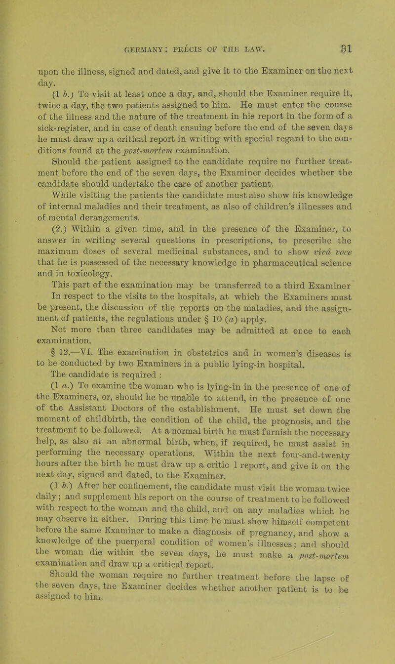 upon the illness, signed and dated, and give it to the Examiner on the next day. (lb.) To visit at least once a day, and, should the Examiner require it, twice a day, the two patients assigned to him. He must enter the course of the illness and the nature of the treatment in his report in the form of a sick-register, and in case of death ensuing before the end of the seven days he must draw up a critical report in writing with special regard to the con- ditions found at the post-mortem examination. Shoidd the patient assigned to the candidate require no further treat- ment before the end of the seven days, the Examiner decides whether the candidate should undertake the care of another patient. While visiting the patients the candidate must also show his knowledge of internal maladies and their treatment, as also of children's illnesses and of mental derangements. (2.) Within a given time, and in the presence of the Examiner, to answer in writing several questions in prescriptions, to prescribe the maximum doses of several medicinal substances, and to show rim voce that he is possessed of the necessary knowledge in pharmaceutical science and in toxicology. This part of the examination may be transferred to a third Examiner In respect to the visits to the hospitals, at which the Examiners must be present, the discussion of the reports on the maladies, and the assign- ment of patients, the regulations under § 10 {a) apply. Not more than three candidates may be admitted at once to each examination. § 12.—VI. The examination in obstetrics and in women's diseases is to be conducted by two Examiners in a public lying-in hospital. The candidate is required : (1 a.) To examine the woman who is lying-in in the presence of one of the Examiners, or, should he be unable to attend, in the presence of one of the Assistant Doctors of the establishment. He must set down the moment of childbirth, the condition of the child, the prognosis, and the treatment to be followed. At a normal birth he must furnish the necessary help, as also at an abnormal birth, when, if required, he must assist in performing the necessary operations. Within the next four-and-twenty hours after the birth he must draw up a critic 1 report, and give it on the next day, signed and dated, to the Examiner. (1 &.) After her confinement, the candidate must visit the woman twice daily; and supplement his report on the course of treatment to be followed with respect to the woman and the child, and on any maladies which he may observe in either. During this time he must show himself competent before the same Examiner to make a diagnosis of pregnancy, and show a knowledge of the puerperal condition of women's illnesses; and should the woman die within the seven days, he must make a posi-mortem examination and draw up a critical report. Should the woman require no further treatment before the lapse of the seven days, the Examiner decides whether another patient is to be assigned to him