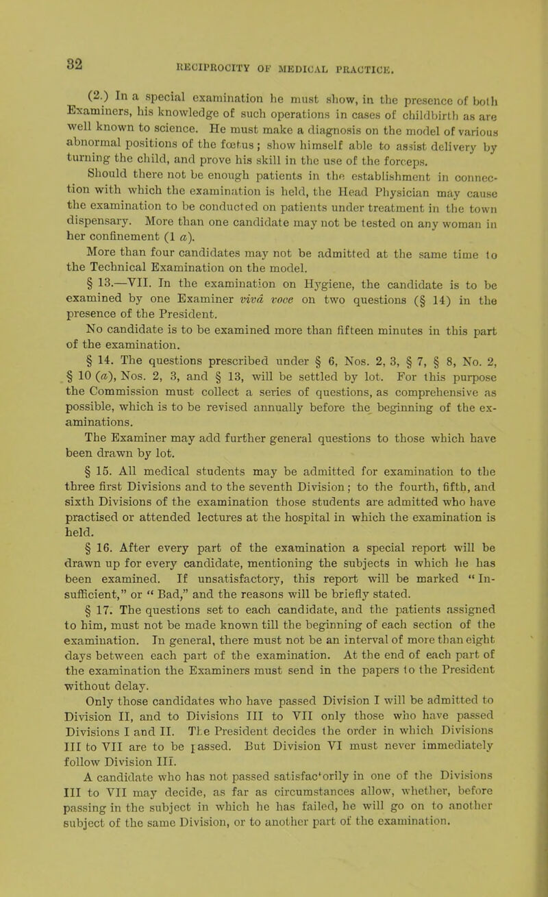 ;-J2 (2.) In a special examination he must sliow, in the presence of hot li Examiners, his knowledge of such operations in cases of childbirth as are well known to science. He must make a diagnosis on the model of various abnormal positions of the foetus; show himself able to assist delivery by turning the child, and prove his skill in the use of the forceps. Should there not be enough patients in the establishment in connec- tion with which the examination is held, the Head Physician may cause the examination to be conducted on patients under treatment in the town dispensary. More than one candidate may not be tested on any woman in her confinement (1 a). More than four candidates may not be admitted at the same time lo the Technical Examination on the model. § 13.—VII. In the examination on Hygiene, the candidate is to be examined by one Examiner viva voce on two questions (§ 14) in the presence of the President. No candidate is to be examined more than fifteen minutes in this part of the examination. § 14. The questions prescribed under § 6, Nos. 2, 3, § 7, § 8, No. 2, § 10 («), Nos. 2, 3, and § 13, will be settled by lot. For this purpose the Commission must collect a series of questions, as comprehensive as possible, which is to be revised annually before the beginning of the ex- aminations. The Examiner may add further general questions to those which have been drawn by lot. § 15. All medical students may be admitted for examination to the three first Divisions and to the seventh Division; to the fourth, fifth, and sixth Divisions of the examination those students are admitted who have practised or attended lectures at the hospital in which the examination is held. § 16. After every part of the examination a special report will be drawn up for every candidate, mentioning the subjects in which he has been examined. If unsatisfactory, this report will be marked In- sufficient, or Bad, and the reasons will be briefly stated. § 17. The questions set to each candidate, and the patients assigned to him, must not be made known till the beginning of each section of the examination. In general, there must not be an interval of more than eight days between each part of the examination. At the end of each part of the examination the Examiners must send in the papers to the President without delay. Only those candidates who have passed Division I will be admitted to Division II, and to Divisions III to VII only those who have passed Divisions I and II. Ti e President decides the order in which Divisions III to VII are to be rassed. But Division VI must never immediately follow Division III. A candidate who has not passed satisfac'orily in one of the Divisions III to VII may decide, as far as circumstances allow, whether, before passing in the subject in which he has failed, he will go on to another subject of the same Division, or to another part of the examination.