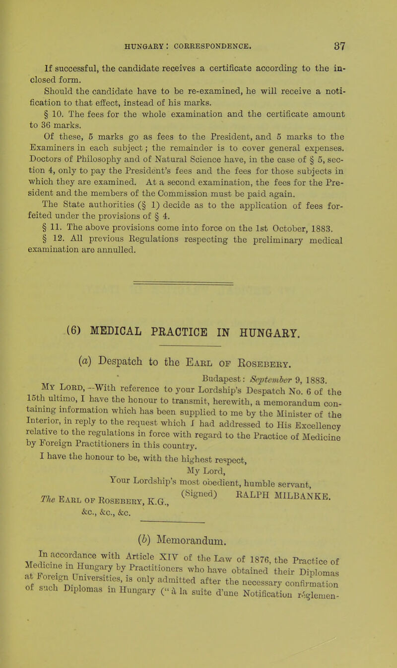 If successful, the candidate receives a certificate according to the in- closed form. Should the candidate have to be re-examined, he will receive a noti- fication to that effect, instead of his marks. § 10. The fees for the whole examination and the certificate amount to 36 marks. Of these, 5 marks go as fees to the President, and 5 marks to the Examiners in each subject; the remainder is to cover general expenses. Doctors of Philosophy and of Natural Science have, in the case of § 5, sec- tion 4, only to pay the President's fees and the fees for those subjects in which they are examined. At a second examination, the fees for the Pre- sident and the members of the Commission must be paid again. The State authorities (§1) decide as to the application of fees for- feited under the provisions of § 4. § 11. The above provisions come into force on the 1st October, 1883. § 12. All previous Regulations respecting the preliminary medical examination are annulled. (6) MEDICAL PRACTICE IN HUNGARY. (a) Despatch to the Eael of Kosebery. Budapest: September 9, 1883. My Lord, -With reference to your Lordship's Despatch No. 6 of the 15th ultimo, I have the honour to transmit, herewith, a memorandum con- taining information which has been supplied to me by the Minister of the Interior, in reply to the request which I had addressed to His Excellency relative to the regulations in force with regard to the Practice of Medicine by Foreign Practitioners in this country. I have the honour to be, with the highest respect, My Lord, Your Lordship's most obedient, humble servant The Earl op Rosebery, K.G., RALPH MILBA*^. &c, &c, &c. (b) Memorandum. In accordance with Article XIV of the Law of 1876, the Practice of Medicine in Hungary by Practitioners who have obtained their Diplomas at Foreign Universities, is only admitted after the necessary confirmation of such Diplomas in Hungary (« a la suite d'une Notification piemen