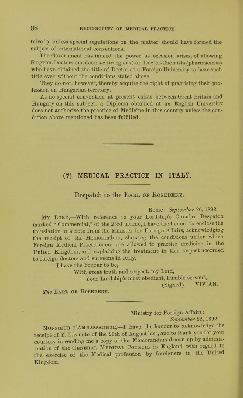 taire ), unless special regulations on the matter should have formed the subject of international conventions. The Government has indeed the power, as occasion arises, of allowing Surgeon-Doctors (m6decins-chirurgiens) or Doctor-Chemists (pharmaciens) who have obtained the title of Doctor at a Foreign University to bear such title even without the conditions stated above. They do not, however, thereby acquire the right of practising their pro- fession on Hungarian territory. As no special convention at present exists between Great Britain and Hungary on this subject, a Diploma obtained at an English University does not authorise the practice of Medicine in this country unless the con- dition above mentioned has been fulfilled. (7) MEDICAL PRACTICE IN ITALY. Despatch to the Eael of Rosebeby. Eome : September 26,1892. My Lord,—With reference to your Lordship's Circular Despatch marked  Commercial, of the 23rd ultimo, I have the honour to enclose the translation of a note from the Minister for Foreign Affairs, acknowledging the receipt of the Memorandum, showing the conditions under which Foreign Medical Practitioners are allowed to practise medicine in the United Kingdom, and explaining the treatment in this respect accorded to foreign doctors and surgeons in Italy. I have the honour to be, With great truth and respect, my Lord, Your Lordship's most obedient, humble servant, (Signed) VIVIAN. The Earl op Kosebery. Ministry for Foreign Affairs: Septeinber 22, 1892. Monsieur lAm b Assadeur,—I have the honour to acknowledge the receipt of Y. E.'s note of the 29th of August last, and to thank you for your courtesy in sending me a copy of the Memorandum drawn up by adminis- tration of the General Medical Council in England with regard to the exercise of the Medical profession by foreigners in the United Kingdom.