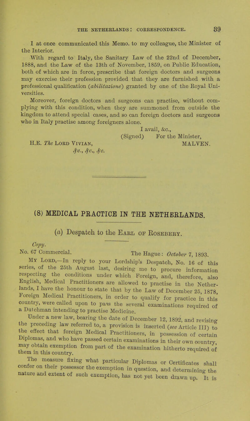 I at once communicated this Memo, to my colleague, the Minister of the Interior. With regard to Italy, the Sanitary Law of the 22nd of December, 1888, and the Law of the 13th of November, 1859, on Public Education, both of which are in force, prescribe that foreign doctors and surgeons may exercise their profession provided that they are furnished with a professional qualification (abllitazione) granted by one of the Royal Uni- versities. Moreover, foreign doctors and surgeons can practise, without com- plying with this condition, when they are summoned from outside the kingdom to attend special cases, and so can foreign doctors and surgeons who in Italy practise among foreigners alone. I avail, &c, (Signed) For the Minister, H.B. The Lord Vivian, MALVEN. $o., $o„ SjC. (8) MEDICAL PRACTICE IN THE NETHERLANDS. (a) Despatch to the Earl of Kosebery. Copy. No. G7 Commercial. The Hague : October 7, 1893. My Lord,—In reply to your Lordship's Despatch, No. 16 of this series, of the 2oth August last, desiring me to procure information respecting the conditions under which Foreign, and, therefore, also English, Medical Practitioners are allowed to practise in the Nether- lands, I have the honour to state that by the Law of December 25 1878 Foreign Medical Practitioners, in order to qualify for practice in this country, were called upon to pass the several examinations required of a Dutchman intending to practise Medicine. Under a new law, bearing the date of December 12, 1892, and revising the preceding law referred to, a provision is inserted {see Article III) to the effect that foreign Medical Practitioners, in possession of certain Diplomas, and who have passed certain examinations in their own oountrv may obtain exemption from part of the examination hitherto required of tnem in this country. The measure fixing what particular Diplomas or Certificates shall confer on their possessor the exemption in question, and determining the nature and extent of such exemption, has not yet been drawn up It is