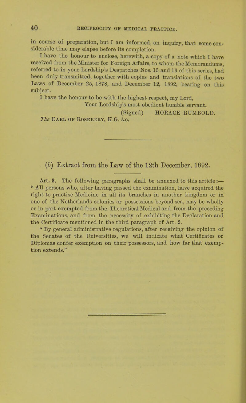 in course of preparation, but I am informed, on inquiry, that some con- siderable time may elapse before its completion. I have the honour to enclose, herewith, a copy of a note which I have received from the Minister for Foreign Affairs, to whom the Memorandums, referred to in your Lordship's Despatches Nos. 15 and 16 of this series, had been duly transmitted, together with copies and translations of the two Laws of December 25, 1878, and December 12, 1892, bearing on this subject. I have the honour to be with the highest respect, my Lord, Your Lordship's most obedient humble servant, (Signed) HOEACE EUMBOLD. The Earl op Rosebery, K.G. &c. (b) Extract from the Law of the 12th December, 1892. Art. 3. The following paragraphs shall be annexed to this article:—  All persons who, after having passed the examination, have acquired the right to practise Medicine in all its branches in another kingdom or in one of the Netherlands colonies or possessions beyond sea, may be wholly or in part exempted from the Theoretical Medical and from the preceding Examinations, and from the necessity of exhibiting the Declaration and the Certificate mentioned in the third paragraph of Art. 2.  By general administrative regulations, after receiving the opinion of the Senates of the Universities, we will indicate what Certificates or Diplomas confer exemption on their possessors, and how far that exemp- tion extends.