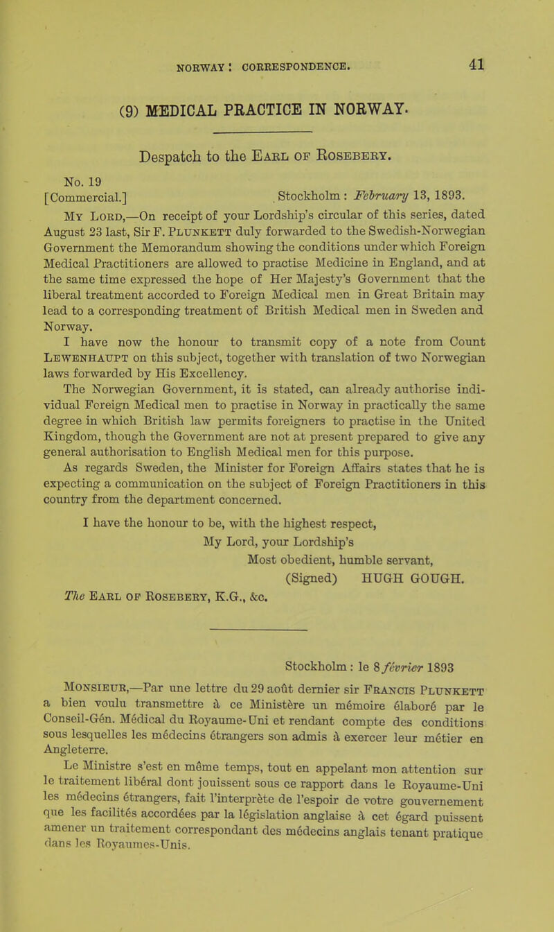 (9) MEDICAL PRACTICE IN NORWAY. Despatch to the Eakl of Eosebeey. No. 19 [Commercial.] . Stockholm : February 13, 1893. My Lord,—On receipt of your Lordship's circular of this series, dated August 23 last, Sir F. Plunkett duly forwarded to the Swedish-Norwegian Government the Memorandum showing the conditions under which Foreign Medical Practitioners are allowed to practise Medicine in England, and at the same time expressed the hope of Her Majesty's Government that the liberal treatment accorded to Foreign Medical men in Great Britain may lead to a corresponding treatment of British Medical men in Sweden and Norway. I have now the honour to transmit copy of a note from Count Lewenhaupt on this subject, together with translation of two Norwegian laws forwarded by His Excellency. The Norwegian Government, it is stated, can already authorise indi- vidual Foreign Medical men to practise in Norway in practically the same degree in which British law permits foreigners to practise in the United Kingdom, though the Government are not at present prepared to give any general authorisation to English Medical men for this purpose. As regards Sweden, the Minister for Foreign Affairs states that he is expecting a communication on the subject of Foreign Practitioners in this country from the department concerned. I have the honour to be, with the highest respect, My Lord, your Lordship's Most obedient, humble servant, (Signed) HUGH GOUGH. The Earl op Rosebery, E.G., &c. Stockholm : le 8 fevrier 1893 Monsieur,—Par une lettre du 29 aout dernier sir Francis Plunkett a bien voulu transmettre a ce Ministere un memoire elabore par le Conseil-Gen. Medical du Royaume- Uni et rendant compte des conditions sous lesquelles les mddecins etrangers son admis a exercer leur metier en Angleterre. Le Ministre s'est en meme temps, tout en appelant mon attention sur le traitement liberal dont jouissent sous ce rapport dans le Royaume-Uni les medecins etrangers, fait l'interprete de l'espoir de votre gouvernement que les facilites accordees par la legislation anglaise a cet egard puissent amener un traitement correspondant des modecins anglais tenant pratique dans les Royaumes-Unis.