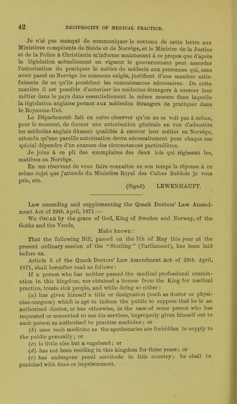Je n'ai pas manqufi de communiquer le contenu de cette lettre aux Ministeres competents de Suede et de Norvege, et le Ministre de la Justice et de la Police a Christiania m'informe maintenant a ce propos que d'apres la legislation actuellement en vigueur le gouvernement peut accorder l'autorisation de pratiquer le metier de m6decin aux personnes qui, sans avoir pass6 en Norvege les examens exigGs, justifient d'une mani6re satis- faisante de ce qu'ils possedent les connaissances n6cessaires. De cette maniere il est possible d'autoriser les mfidecins etrangers a exercer leur metier dans le pays dans essentiellement la meme mesure dans laquelle la legislation anglaise permet aux meclecins Strangers de pratiquer dans le Royaume-Uni. Le Departement fait en outre observer qu'on ne se voit pas a meme, pour le moment, de donner une autorisation genfirale en vue d'admettre les m6decins anglais dument qualifies a exercer leur melier en Norvege, attendu qu'une pareille autorisation devra necessairement pour chaque cas special dependre d'un examen des circonstances particulieres. Je joins a ce pli des exemplaires des deux lois qui regissent les, matieres en Norvege. En me reservant de vous faire connaitre en son temps la reponse a ce meme sujet que j'attends du Ministere Royal des Cultes Suedois je vous prie, etc. (Signe) LEWENHAUPT. Law amending and supplementing the Quack Doctors' Law Amend- ment Act of 29th April, 1871 :— We Oscar by the grace of God, King of Sweden and Norway, of the Goths and the Vends, Make known: That the following Bill, passed on the 7th of May this year at the present ordinary session of the  Storling  (Parliament), has been laid before us. Article 3 of the Quack Doctors' Law Amendment Act of 29th April, 1871, shall hereafter read as follows : If a person who has neither passed the medical professional examin- ation in this kingdom, nor obtained a license from the King for medical practice, treats sick people, and while doing so either: (a) has given himself a title or designation (such as doctor or physi- cian-surgeon) which is apt to induce the public to suppose that he is an authorised doctor, or has otherwise, in the case of some person who has requested or consented to use his services, improperly given himself out to such person as authorised to practise medicine ; or (b) uses such medicine as the apothecaries are forbidden to supply to the public generally; or (c) is little else but a vagabond; or (d) has not been residing in this kingdom for three years; or (e) has undergone penal servitude in this country; he shall be punished with fines or imprisonment.