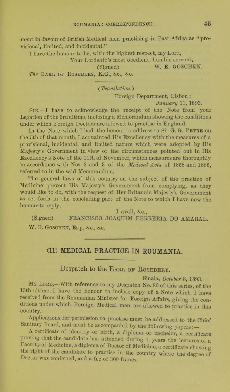 ment in favour of British Medical men practising in East Africa as  pro- visional, limited, and incidental. T have the honour to be, with the highest respect, my Lord, Your Lordship's most obedient, humble servant, (Signed) W. E. GOSCHEN. The Earl op Rosebery, KG., &c, &c. ( Translation.') Foreign Department, Lisbon: January 11, 1893. Sir,—I have to acknowledge the receipt of the Note from your Legation of the 3rd ultimo, inclosing a Memorandum showing the conditions under which Foreign Doctors are allowed to practise in England. In the Note which I had the honour to address to Sir G. G. Petre on the 5th of that month, I acquainted His Excellency with the measures of a provisional, incidental, and limited nature which were adopted by His Majesty's Government in view of the circumstances pointed out in His Excellency's Note of the 11th of November, which measures are thoroughly in accordance with Nos. 2 and 3 of the Medical Acts of 1858 and 18S6, referred to in the said Memorandum. The general laws of this country on the subject of the practice of Medicine prevent His Majesty's Government from complying, as they would like to do, with the request of Her Britannic Majesty's Government as set forth in the concluding part of the Note to which I have now the honour to reply. I avail, &c, (Signed) FRANCISCO JOAQU1M FERRERIA DO AMARAL. W. E. GOSCHEN, Esq., &c, &c. (11) MEDICAL PRACTICE IN ROUMANIA. Despatch to the Earl op Kosebery. Sinaia, October 8, 1893. My Lord,--With reference to my Despatch No. 80 of this series, of the 13th ultimo, I have the honour to inclose copy of a Note which I have received from the Roumanian Minister for Foreign Affairs, giving the con- ditions under which Foreign Medical men are allowed to practise in this country. Applications for permission to practise must be addressed to the Chief Sanitary Board, and must be accompanied by the following papers :— A certificate of identity or birth, a diploma of bachelor, a certificate proving that the candidate has attended during 4 years the lectures of a Faculty of Medicine, a diploma of Doctor of Medicine, a certificate showing the right of the candidate to practise in the country where the degree of Doctor was conferred, and a fee of 300 francs.