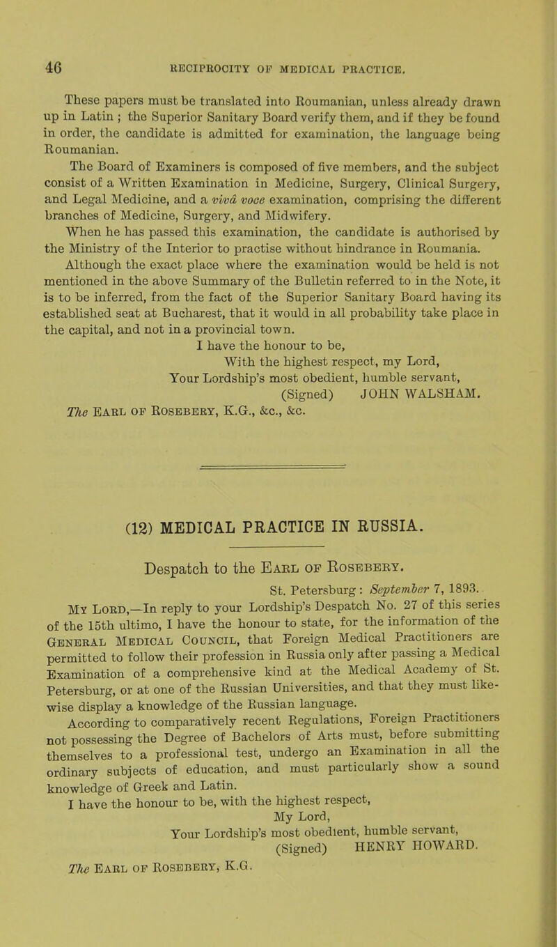 These papers must be translated into Roumanian, unless already drawn up in Latin ; the Superior Sanitary Board verify them, and if they be found in order, the candidate is admitted for examination, the language being Roumanian. The Board of Examiners is composed of five members, and the subject consist of a Written Examination in Medicine, Surgery, Clinical Surgery, and Legal Medicine, and a viva voce examination, comprising the different branches of Medicine, Surgery, and Midwifery. When he has passed this examination, the candidate is authorised by the Ministry of the Interior to practise without hindrance in Roumania. Although the exact place where the examination would be held is not mentioned in the above Summary of the Bulletin referred to in the Note, it is to be inferred, from the fact of the Superior Sanitary Board having its established seat at Bucharest, that it would in all probability take place in the capital, and not in a provincial town. I have the honour to be, With the highest respect, my Lord, Your Lordship's most obedient, humble servant, (Signed) JOHN WALSHAM. TJie Earl of Rosebery, K.G., &c, &c. (12) MEDICAL PRACTICE IN RUSSIA. Despatch to the Earl of Rosebery. St. Petersburg : September 7, 1893. MY Lord,—In reply to your Lordship's Despatch No. 27 of this series of the 15th ultimo, I have the honour to state, for the information of the General Medical Council, that Foreign Medical Practitioners are permitted to follow their profession in Russia only after passing a Medical Examination of a comprehensive kind at the Medical Academy of St. Petersburg, or at one of the Russian Universities, and that they must like- wise display a knowledge of the Russian language. According to comparatively recent Regulations, Foreign Practitioners not possessing the Degree of Bachelors of Arts must, before submitting themselves to a professional test, undergo an Examination in all the ordinary subjects of education, and must particularly show a sound knowledge of Greek and Latin. I have the honour to be, with the highest respect, My Lord, Your Lordship's most obedient, humble servant, (Signed) HENRY HOWARD. The Earl of Rosebery, K.G.