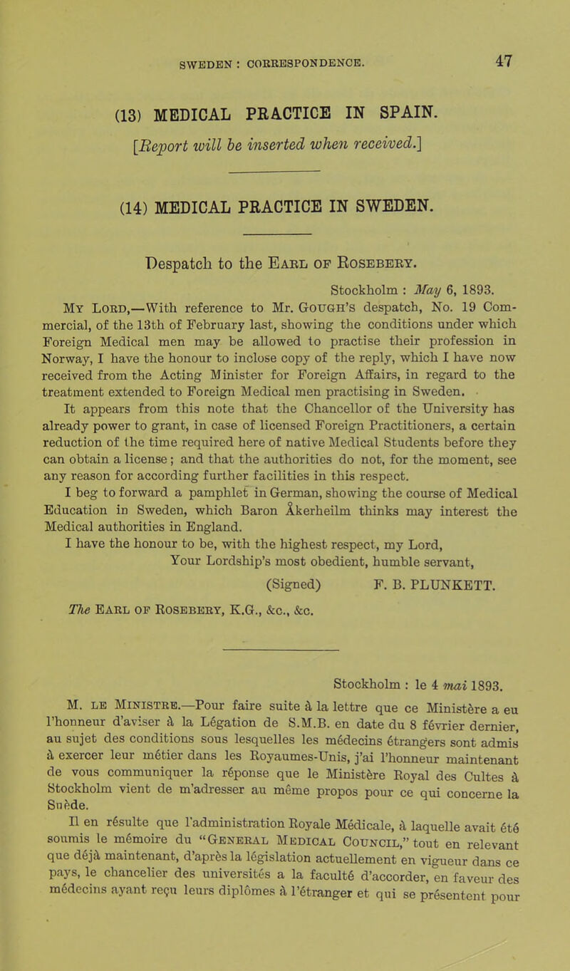 (13) MEDICAL PRACTICE IN SPAIN. [Report will be inserted when received.] (14) MEDICAL PRACTICE IN SWEDEN. Despatch to the Eael of Eosebery. Stockholm : May 6, 1893. My Lord,—With reference to Mr. Gouge's despatch, No. 19 Com- mercial, of the 13th of February last, showing the conditions under which Foreign Medical men may be allowed to practise their profession in Norway, I have the honour to inclose copy of the reply, which I have now received from the Acting Minister for Foreign Affairs, in regard to the treatment extended to Foreign Medical men practising in Sweden. It appears from this note that the Chancellor of the University has already power to grant, in case of licensed Foreign Practitioners, a certain reduction of the time required here of native Medical Students before they can obtain a license; and that the authorities do not, for the moment, see any reason for according further facilities in this respect. I beg to forward a pamphlet in German, showing the course of Medical Education in Sweden, which Baron Akerheilm thinks may interest the Medical authorities in England. I have the honour to be, with the highest respect, my Lord, Your Lordship's most obedient, humble servant, (Signed) F. B. PLUNKETT. The Earl of Rosebery, E.G., &c, &c. Stockholm : le 4 mai 1893. M. le Ministre.—Pour faire suite a la lettre que ce Ministere a eu l'honneur d'aviser a la Legation de S.M.B. en date du 8 fevrier dernier, au sujet des conditions sous lesquelles les mGdecins etrangers sont admis a exercer leur m6tier dans les Royaumes-Unis, j'ai l'honneur maintenant de vous communiquer la reponse que le Ministere Royal des Cultes a Stockholm vient de m'adresser au meme propos pour ce qui concerne la Snede. II en resulte que l'administration Royale Medicale, a laquelle avait et6 soumis le memoire du General Medical Council, tout en relevant que deja maintenant, d'apresla legislation actueUement en vigueur dans ce pays, le chancelier des universites a la faculte d'accorder, en faveur des mddecins ayant recu leurs diplomes a l'etranger et qui se presentent pour