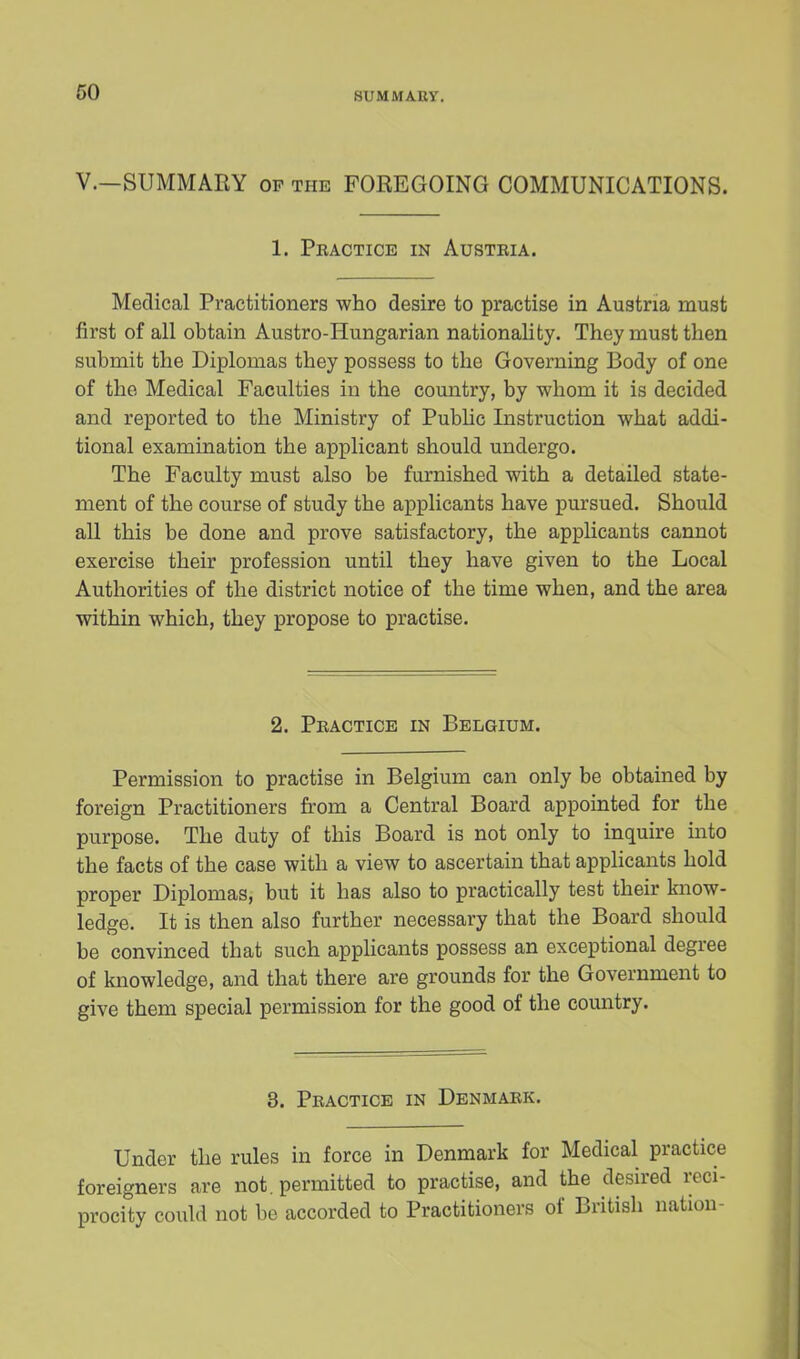 SU MM AUY. V.—SUMMARY op the FOREGOING COMMUNICATIONS. 1. Practice in Austria. Medical Practitioners who desire to practise in Austria must first of all obtain Austro-Hungarian nationality. They must then submit the Diplomas they possess to the Governing Body of one of the Medical Faculties in the country, by whom it is decided and reported to the Ministry of Public Instruction what addi- tional examination the applicant should undergo. The Faculty must also be furnished with a detailed state- ment of the course of study the applicants have pursued. Should all this be done and prove satisfactory, the applicants cannot exercise their profession until they have given to the Local Authorities of the district notice of the time when, and the area within which, they propose to practise. 2. Practice in Belgium. Permission to practise in Belgium can only be obtained by foreign Practitioners from a Central Board appointed for the purpose. The duty of this Board is not only to inquire into the facts of the case with a view to ascertain that applicants hold proper Diplomas, but it has also to practically test their know- ledge. It is then also further necessary that the Board should be convinced that such applicants possess an exceptional degree of knowledge, and that there are grounds for the Government to give them special permission for the good of the country. 3. Practice in Denmark. Under the rules in force in Denmark for Medical practice foreigners are not. permitted to practise, and the desired reci- procity could not be accorded to Practitioners of British nation-