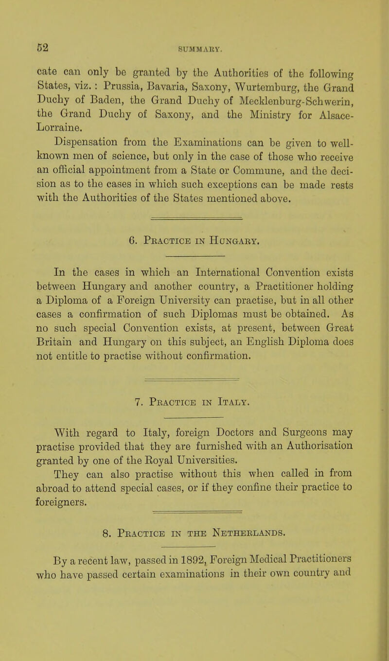 cate can only be granted by the Authorities of the following States, viz.: Prussia, Bavaria, Saxony, Wurtemburg, the Grand Duchy of Baden, the Grand Duchy of Mecklenburg-Schwerin, the Grand Duchy of Saxony, and the Ministry for Alsace- Lorraine. Dispensation from the Examinations can be given to well- known men of science, but only in the case of those who receive an official appointment from a State or Commune, and the deci- sion as to the cases in which such exceptions can be made rests with the Authorities of the States mentioned above. 6. Practice in Hungary. In the cases in which an International Convention exists between Hungary and another country, a Practitioner holding a Diploma of a Foreign University can practise, but in all other cases a confirmation of such Diplomas must be obtained. As no such special Convention exists, at present, between Great Britain and Hungary on this subject, an English Diploma does not entitle to practise without confirmation. 7. Practice in Italy. With regard to Italy, foreign Doctors and Surgeons may practise provided that they are furnished with an Authorisation granted by one of the Royal Universities. They can also practise without this when called in from abroad to attend special cases, or if they confine their practice to foreigners. 8. Practice in the Netherlands. By a recent law, passed in 1892, Foreign Medical Practitioners who have passed certain examinations in their own country and