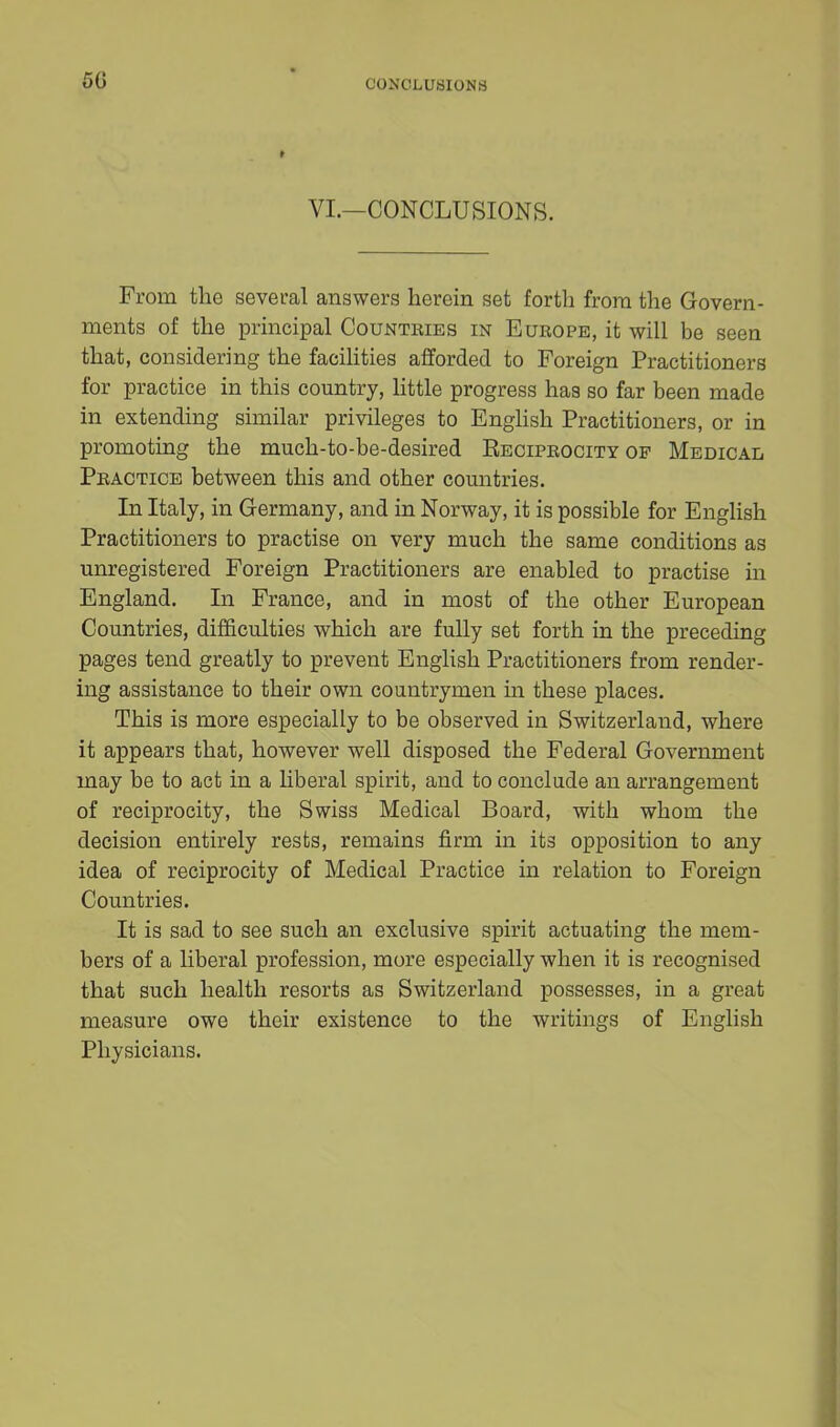 50 CONCLUSIONS VI.—CONCLUSIONS. From the several answers herein set forth from the Govern- ments of the principal Countries in Eubope, it will be seen that, considering the facilities afforded to Foreign Practitioners for practice in this country, little progress has so far been made in extending similar privileges to English Practitioners, or in promoting the much-to-be-desired Reciprocity op Medical Peactioe between this and other countries. In Italy, in Germany, and in Norway, it is possible for English Practitioners to practise on very much the same conditions as unregistered Foreign Practitioners are enabled to practise in England. In France, and in most of the other European Countries, difficulties which are fully set forth in the preceding pages tend greatly to prevent English Practitioners from render- ing assistance to their own countrymen in these places. This is more especially to be observed in Switzerland, where it appears that, however well disposed the Federal Government may be to act in a liberal spirit, and to conclude an arrangement of reciprocity, the Swiss Medical Board, with whom the decision entirely rests, remains firm in its opposition to any idea of reciprocity of Medical Practice in relation to Foreign Countries. It is sad to see such an exclusive spirit actuating the mem- bers of a liberal profession, more especially when it is recognised that such health resorts as Switzerland possesses, in a great measure owe their existence to the writings of English Physicians.