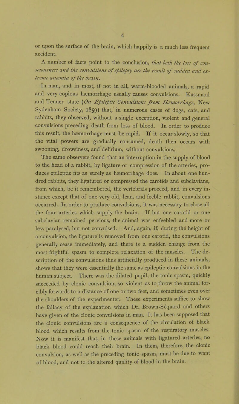 or upon the surface of the brain, which happily is a much less frequent accident. A number of facts point to the conclusion, that both the loss of con- sciousness and the convulsions of epilepsy are the result of sudden and ex- treme anemia of the brain. In man, and in most, if not in all, warm-blooded animals, a rapid and very copious haemorrhage usually causes convulsions. Kussmaul and Tenner state (On Epileptic Convulsions from Hcemorrhage, New Sydenham Society, 1859) that, in numerous cases of dogs, cats, and rabbits, they observed, without a single exception, violent and general convulsions preceding death from loss of blood. In order to produce this result, the haemorrhage must be rapid. If it occur slowly, so that the vital powers are gradually consumed, death then occurs with swooning, drowsiness, and delirium, without convulsions. The same observers found that an interruption in the supply of blood to the head of a rabbit, by ligature or compression of the arteries, pro- duces epileptic fits as surely as haemorrhage does. In about one hun- dred rabbits, they ligatured or compressed the carotids and subclavians, from which, be it remembered, the vertebrals proceed, and in every in- stance except that of one very old, lean, and feeble rabbit, convulsions occurred. In order to produce convulsions, it was necessary to elose all the four arteries which supply the brain. If but one carotid or one subclavian remained pervious, the animal was enfeebled and more or less paralysed, but not convulsed. And, again, if, during the height of a convulsion, the ligature is removed from one carotid, the convulsions generally cease immediately, and there is a sudden change from the most frightful spasm to complete relaxation of the muscles. The de- scription of the convulsions thus artificially produced in these animals, shows that they were essentially the same as epileptic convulsions in the human subject. There was the dilated pupil, the tonic spasm, quickly succeeded by clonic convulsion, so violent, as to throw the animal for- cibly forwards to a distance of one or two feet, and sometimes even over the shoulders of the experimenter. These experiments suffice to show the fallacy of the explanation which Dr. Brown-Sequard and others have given of the clonic convulsions in man. It has been supposed that the clonic convulsions are a consequence of the circulation of black blood which results from the tonic spasm of the respiratory muscles. Now it is manifest that, in these animals with ligatured arteries, no black blood could reach their brain. In them, therefore, the clonic convulsion, as well as the preceding tonic spasm, must be due to want of blood, and not to the altered quality of blood in the brain.