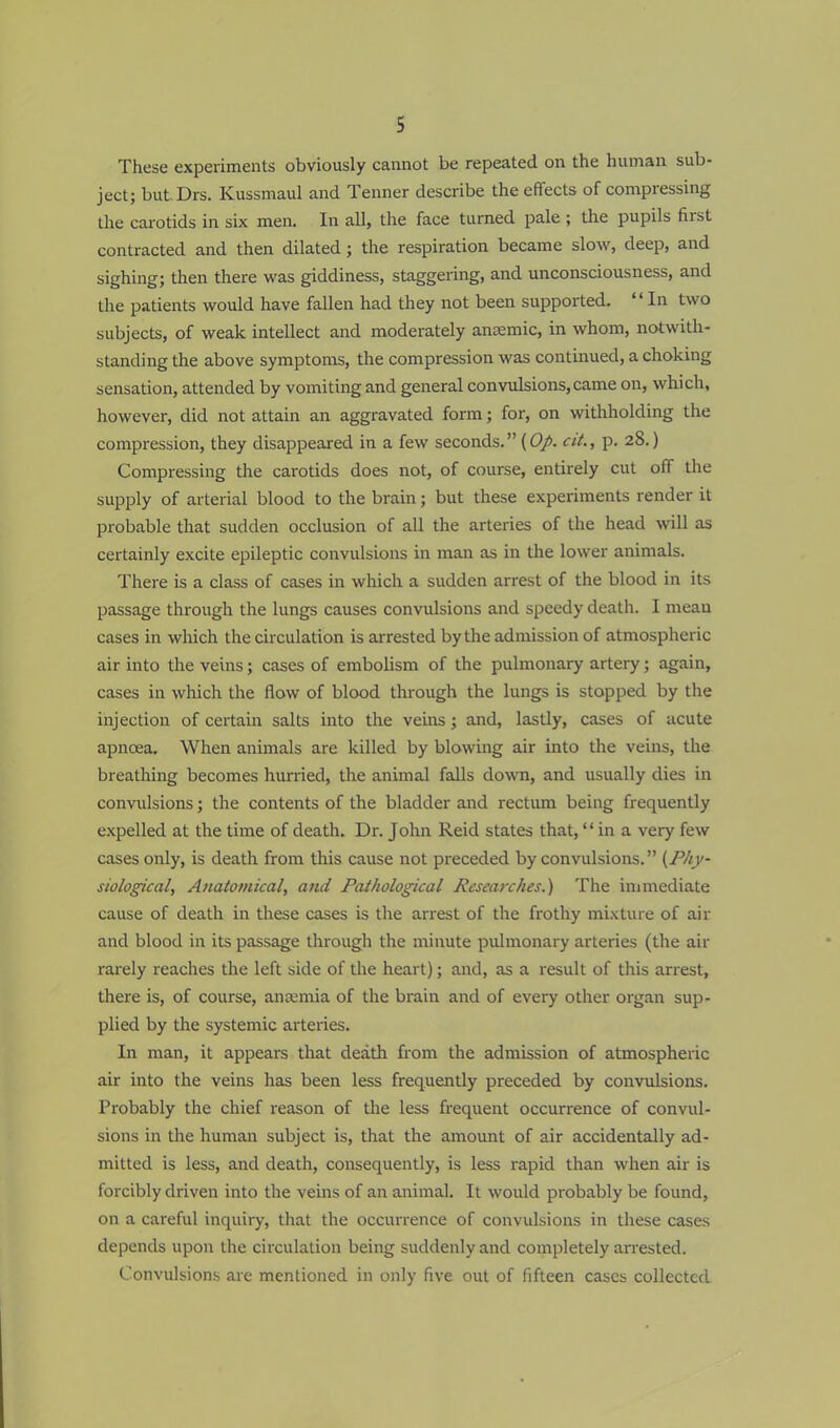 These experiments obviously cannot be repeated on the human sub- ject; but.Drs. Kussmaul and Tenner describe the effects of compressing the carotids in six men. In all, the face turned pale ; the pupils first contracted and then dilated; the respiration became slow, deep, and sighing; then there was giddiness, staggering, and unconsciousness, and the patients would have fallen had they not been supported. In two subjects, of weak intellect and moderately anaemic, in whom, notwith- standing the above symptoms, the compression was continued, a choking sensation, attended by vomiting and general convulsions, came on, which, however, did not attain an aggravated form; for, on withholding the compression, they disappeared in a few seconds. (Op. cit., p. 28.) Compressing the carotids does not, of course, entirely cut off the supply of arterial blood to the brain; but these experiments render it probable that sudden occlusion of all the arteries of the head will as certainly excite epileptic convulsions in man as in the lower animals. There is a class of cases in which a sudden arrest of the blood in its passage through the lungs causes convulsions and speedy death. I mean cases in which the circulation is arrested by the admission of atmospheric air into the veins; cases of embolism of the pulmonary artery; again, cases in which the flow of blood through the lungs is stopped by the injection of certain salts into the veins ; and, lastly, cases of acute apneea. When animals are killed by blowing air into the veins, the breathing becomes hurried, the animal falls down, and usually dies in convulsions; the contents of the bladder and rectum being frequently expelled at the time of death. Dr. John Reid states that, in a very few cases only, is death from this cause not preceded by convulsions. {Phy- siological, Anatomical, and Pathological Researches.) The immediate cause of death in these cases is the arrest of the frothy mixture of air and blood in its passage through the minute pulmonary arteries (the air rarely reaches the left side of the heart); and, as a result of this arrest, there is, of course, anamiia of the brain and of every other organ sup- plied by the systemic arteries. In man, it appears that death from the admission of atmospheric air into the veins has been less frequently preceded by convulsions. Probably the chief reason of the less frequent occurrence of convul- sions in the human subject is, that the amount of air accidentally ad- mitted is less, and death, consequently, is less rapid than when air is forcibly driven into the veins of an animal. It would probably be found, on a careful inquiry, that the occurrence of convulsions in these cases depends upon the circulation being suddenly and completely arrested. Convulsions are mentioned in only five out of fifteen cases collected