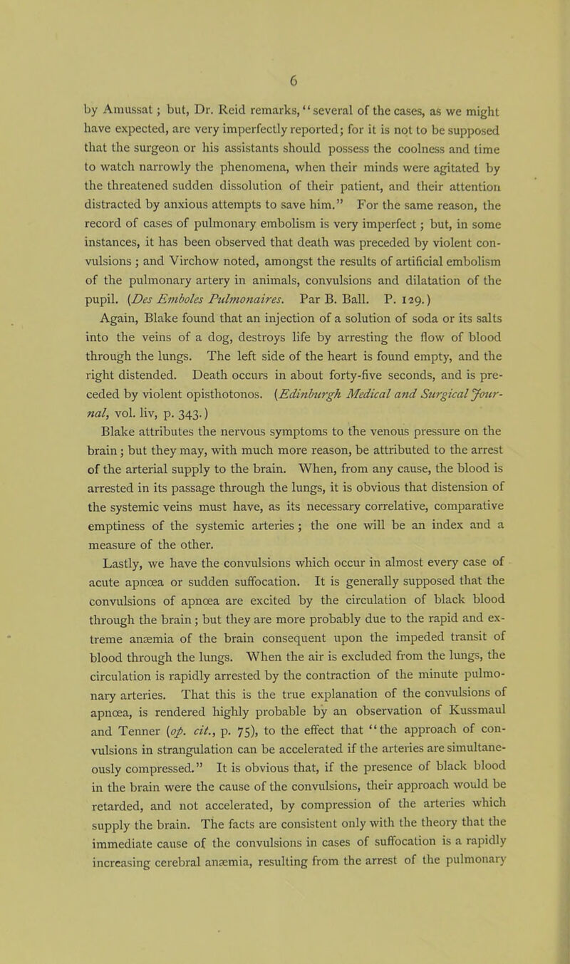 by Amussat; but, Dr. Reid remarks, several of the cases, as we might have expected, are very imperfectly reported; for it is not to be supposed that the surgeon or his assistants should possess the coolness and time to watch narrowly the phenomena, when their minds were agitated by the threatened sudden dissolution of their patient, and their attention distracted by anxious attempts to save him. For the same reason, the record of cases of pulmonary embolism is very imperfect; but, in some instances, it has been observed that death was preceded by violent con- vulsions ; and Virchow noted, amongst the results of artificial embolism of the pulmonary artery in animals, convulsions and dilatation of the pupil. (Des Emboles Pulmonaires. Par B. Ball. P. 129.) Again, Blake found that an injection of a solution of soda or its salts into the veins of a dog, destroys life by arresting the flow of blood through the lungs. The left side of the heart is found empty, and the right distended. Death occurs in about forty-five seconds, and is pre- ceded by violent opisthotonos. {Edinburgh Medical and Surgical Jour- nal, vol. liv, p. 343.) Blake attributes the nervous symptoms to the venous pressure on the brain ; but they may, with much more reason, be attributed to the arrest of the arterial supply to the brain. When, from any cause, the blood is arrested in its passage through the lungs, it is obvious that distension of the systemic veins must have, as its necessary correlative, comparative emptiness of the systemic arteries; the one will be an index and a measure of the other. Lastly, we have the convulsions which occur in almost every case of acute apncea or sudden suffocation. It is generally supposed that the convulsions of apnoea are excited by the circulation of black blood through the brain; but they are more probably due to the rapid and ex- treme anosmia of the brain consequent upon the impeded transit of blood through the lungs. When the air is excluded from the lungs, the circulation is rapidly arrested by the contraction of the minute pulmo- nary arteries. That this is the true explanation of the convulsions of apncea, is rendered highly probable by an observation of Kussmaul and Tenner {op. cit., p. 75), to the effect that the approach of con- vulsions in strangulation can be accelerated if the arteries are simultane- ously compressed. It is obvious that, if the presence of black blood in the brain were the cause of the convulsions, their approach would be retarded, and not accelerated, by compression of the arteries which supply the brain. The facts are consistent only with the theory that the immediate cause of the convulsions in cases of suffocation is a rapidly increasing cerebral ana:mia, resulting from the arrest of the pulmonary