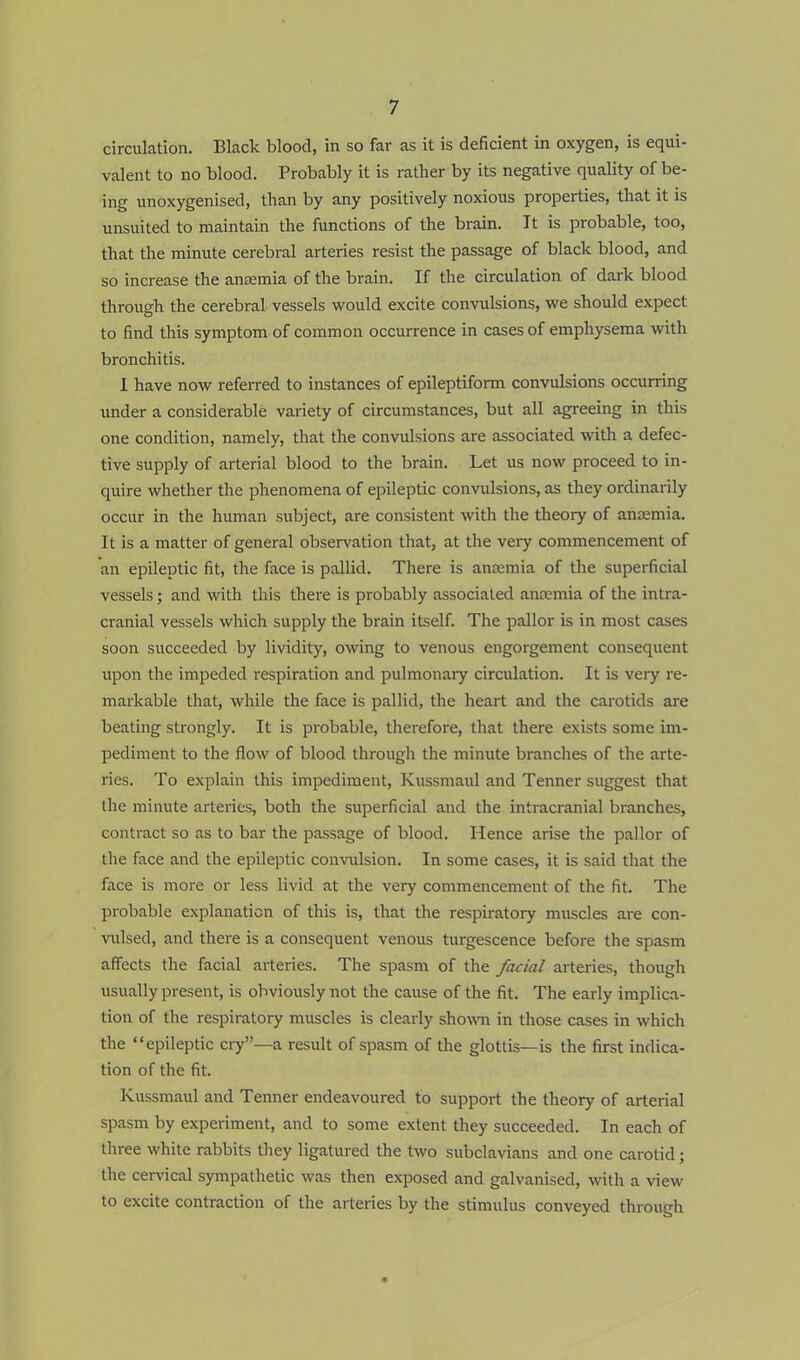 circulation. Black blood, in so far as it is deficient in oxygen, is equi- valent to no blood. Probably it is rather by its negative quality of be- ing unoxygenised, than by any positively noxious properties, that it is unsuited to maintain the functions of the brain. It is probable, too, that the minute cerebral arteries resist the passage of black blood, and so increase the anaemia of the brain. If the circulation of dark blood through the cerebral vessels would excite convulsions, we should expect to find this symptom of common occurrence in cases of emphysema with bronchitis. I have now referred to instances of epileptiform convulsions occurring under a considerable variety of circumstances, but all agreeing in this one condition, namely, that the convulsions are associated with a defec- tive supply of arterial blood to the brain. Let us now proceed to in- quire whether the phenomena of epileptic convulsions, as they ordinarily occur in the human subject, are consistent with the theory of anaemia. It is a matter of general observation that, at the very commencement of an epileptic fit, the face is pallid. There is anaemia of the superficial vessels; and with this there is probably associated anaemia of the intra- cranial vessels which supply the brain itself. The pallor is in most cases soon succeeded by lividity, owing to venous engorgement consequent upon the impeded respiration and pulmonary circulation. It is very re- markable that, while the face is pallid, the heart and the carotids are beating strongly. It is probable, therefore, that there exists some im- pediment to the flow of blood through the minute branches of the arte- ries. To explain this impediment, Kussmaul and Tenner suggest that the minute arteries, both the superficial and the intracranial branches, contract so as to bar the passage of blood. Hence arise the pallor of the face and the epileptic convulsion. In some cases, it is said that the face is more or less livid at the very commencement of the fit. The probable explanation of this is, that the respiratory muscles are con- vulsed, and there is a consequent venous turgescence before the spasm affects the facial arteries. The spasm of the facial arteries, though usually present, is obviously not the cause of the fit. The early implica- tion of the respiratory muscles is clearly show in those cases in which the epileptic cry—a result of spasm of the glottis—is the first indica- tion of the fit. Kussmaul and Tenner endeavoured to support the theory of arterial spasm by experiment, and to some extent they succeeded. In each of three white rabbits they ligatured the two subclavians and one carotid; the cervical sympathetic was then exposed and galvanised, with a view to excite contraction of the arteries by the stimulus conveyed through