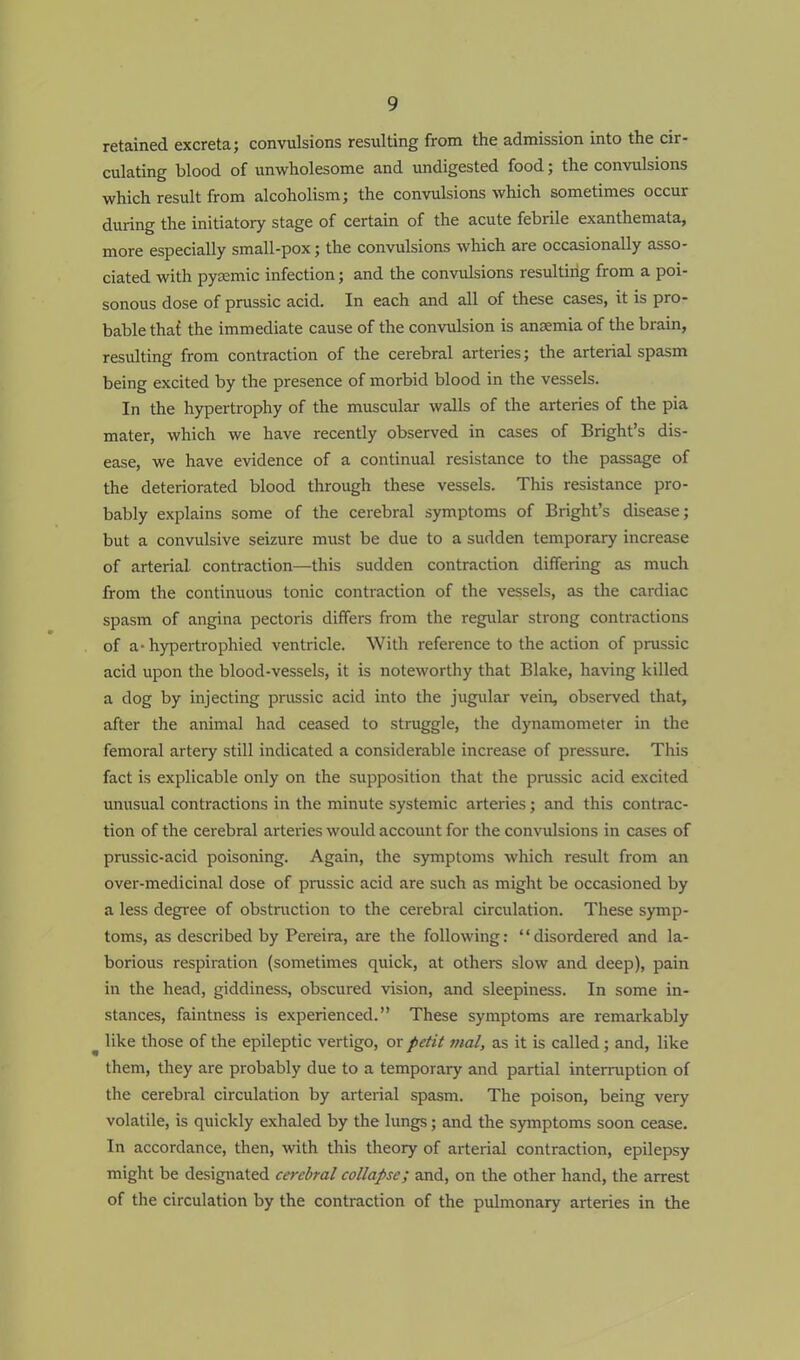 retained excreta; convulsions resulting from the admission into the cir- culating blood of unwholesome and undigested food; the convulsions which result from alcoholism; the convulsions which sometimes occur during the initiatory stage of certain of the acute febrile exanthemata, more especially small-pox; the convulsions which are occasionally asso- ciated with pyemic infection; and the convulsions resulting from a poi- sonous dose of prussic acid. In each and all of these cases, it is pro- bable that the immediate cause of the convulsion is anaemia of the brain, residting from contraction of the cerebral arteries; the arterial spasm being excited by the presence of morbid blood in the vessels. In the hypertrophy of the muscular walls of the arteries of the pia mater, which we have recently observed in cases of Bright's dis- ease, we have evidence of a continual resistance to the passage of the deteriorated blood through these vessels. This resistance pro- bably explains some of the cerebral symptoms of Bright's disease; but a convulsive seizure must be due to a sudden temporary increase of arterial contraction—this sudden contraction differing as much from the continuous tonic contraction of the vessels, as the cardiac spasm of angina pectoris differs from the regular strong contractions of a-hypertrophied ventricle. With reference to the action of prussic acid upon the blood-vessels, it is noteworthy that Blake, having killed a dog by injecting prussic acid into the jugular vein, observed that, after the animal had ceased to struggle, the dynamometer in the femoral artery still indicated a considerable increase of pressure. This fact is explicable only on the supposition that the prussic acid excited unusual contractions in the minute systemic arteries; and this contrac- tion of the cerebral arteries would account for the convulsions in cases of prussic-acid poisoning. Again, the symptoms which result from an over-medicinal dose of prussic acid are such as might be occasioned by a less degree of obstruction to the cerebral circulation. These symp- toms, as described by Pereira, are the following: '' disordered and la- borious respiration (sometimes quick, at others slow and deep), pain in the head, giddiness, obscured vision, and sleepiness. In some in- stances, faintness is experienced. These symptoms are remarkably like those of the epileptic vertigo, or petit mal, as it is called; and, like them, they are probably due to a temporary and partial interruption of the cerebral circulation by arterial spasm. The poison, being very volatile, is quickly exhaled by the lungs; and the symptoms soon cease. In accordance, then, with this theory of arterial contraction, epilepsy might be designated cerebral collapse; and, on the other hand, the arrest of the circulation by the contraction of the pulmonary arteries in the