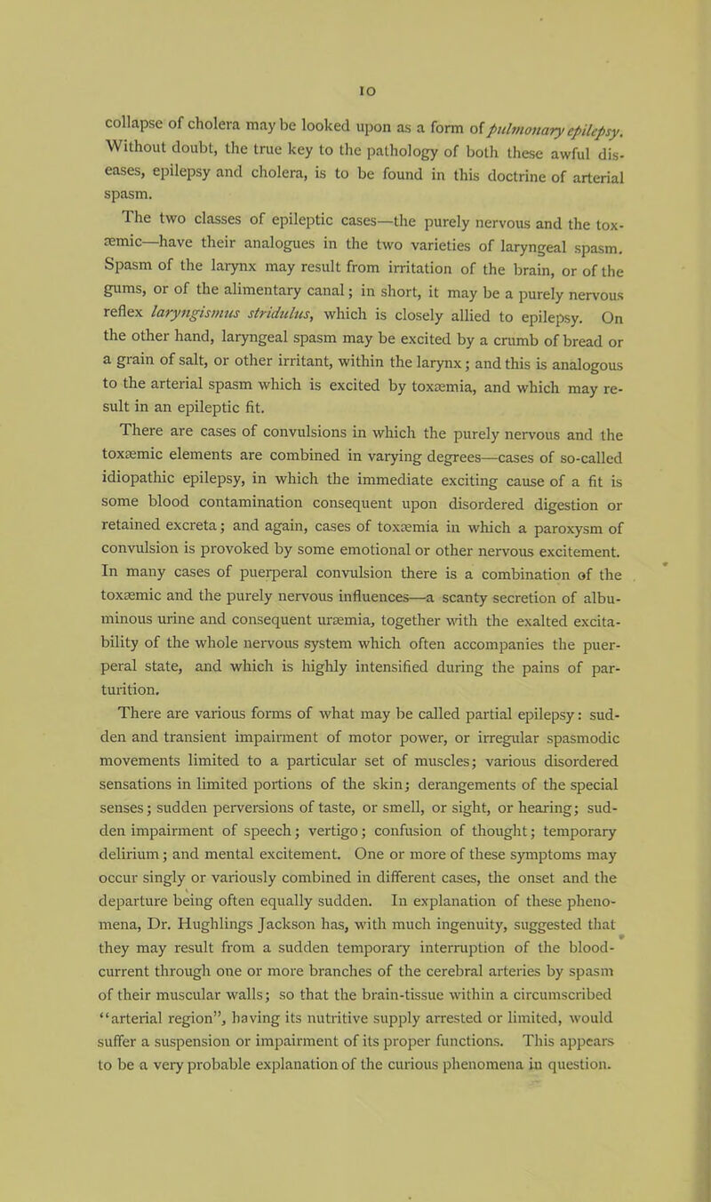 IO collapse of cholera maybe looked upon as a form of pulmonaryepilepsy. Without doubt, the true key to the pathology of both these awful dis- eases, epilepsy and cholera, is to be found in this doctrine of arterial spasm. The two classes of epileptic cases—the purely nervous and the tox- emic—have their analogues in the two varieties of laryngeal spasm. Spasm of the larynx may result from irritation of the brain, or of the gums, or of the alimentary canal; in short, it may be a purely nervous reflex laryngismus stridulus, which is closely allied to epilepsy. On the other hand, laryngeal spasm may be excited by a crumb of bread or a grain of salt, or other irritant, within the larynx; and this is analogous to the arterial spasm which is excited by toxaemia, and which may re- sult in an epileptic fit. There are cases of convulsions in which the purely nervous and the toxemic elements are combined in varying degrees—cases of so-called idiopathic epilepsy, in which the immediate exciting cause of a fit is some blood contamination consequent upon disordered digestion or retained excreta; and again, cases of toxaemia in which a paroxysm of convulsion is provoked by some emotional or other nervous excitement. In many cases of puerperal convulsion there is a combination of the toxsemic and the purely nervous influences—a scanty secretion of albu- minous urine and consequent uraemia, together with the exalted excita- bility of the whole nervous system which often accompanies the puer- peral state, and which is highly intensified during the pains of par- turition. There are various forms of what may be called partial epilepsy: sud- den and transient impairment of motor power, or irregular spasmodic movements limited to a particular set of muscles; various disordered sensations in limited portions of the skin; derangements of the special senses; sudden perversions of taste, or smell, or sight, or hearing; sud- den impairment of speech; vertigo; confusion of thought; temporary delirium; and mental excitement. One or more of these symptoms may occur singly or variously combined in different cases, the onset and the departure being often equally sudden. In explanation of these pheno- mena, Dr. Hughlings Jackson has, with much ingenuity, suggested that • they may result from a sudden temporary interruption of the blood- current through one or more branches of the cerebral arteries by spasm of their muscular walls; so that the brain-tissue within a circumscribed arterial region, having its nutritive supply arrested or limited, would suffer a suspension or impairment of its proper functions. This appears to be a veiy probable explanation of the curious phenomena in question.