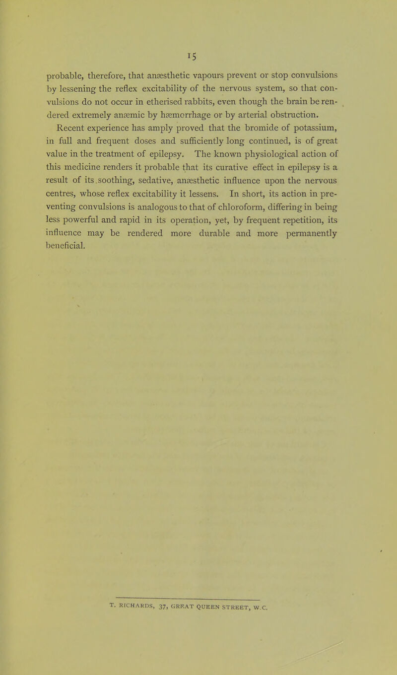 probable, therefore, that anaesthetic vapours prevent or stop convulsions by lessening the reflex excitability of the nervous system, so that con- vulsions do not occur in etherised rabbits, even though the brain be ren- dered extremely anaemic by hemorrhage or by arterial obstruction. Recent experience has amply proved that the bromide of potassium, in full and frequent doses and sufficiently long continued, is of great value in the treatment of epilepsy. The known physiological action of this medicine renders it probable that its curative effect in epilepsy is a result of its soothing, sedative, anaesthetic influence upon the nervous centres, whose reflex excitability it lessens. In short, its action in pre- venting convulsions is analogous to that of chloroform, differing in being less powerful and rapid in its operation, yet, by frequent repetition, its influence may be rendered more durable and more permanently beneficial. T. RICHARDS, 37, GRF.AT QUEEN STREET, W.C.