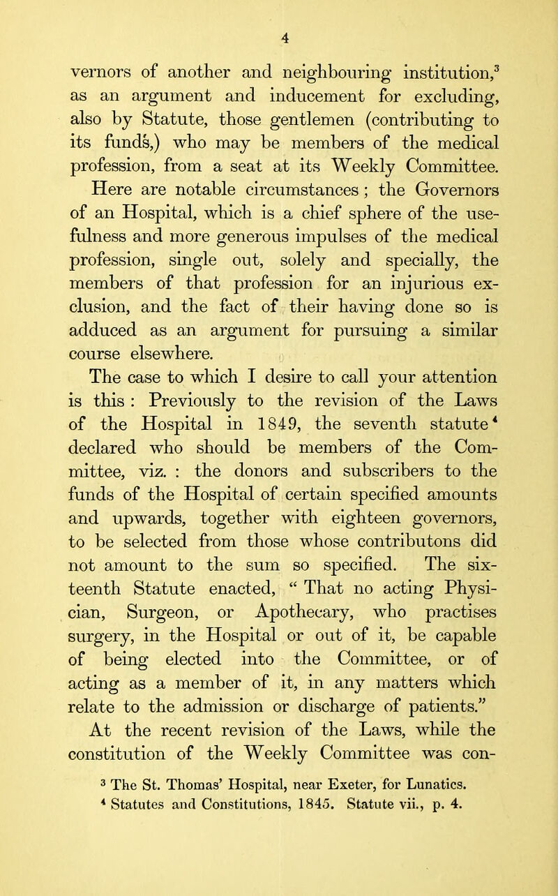 vernors of another and neighbouring institution,3 as an argument and inducement for excluding, also by Statute, those gentlemen (contributing to its funds,) who may be members of the medical profession, from a seat at its Weekly Committee. Here are notable circumstances ; the Governors of an Hospital, which is a chief sphere of the use- fulness and more generous impulses of the medical profession, single out, solely and specially, the members of that profession for an injurious ex- clusion, and the fact of their having done so is adduced as an argument for pursuing a similar course elsewhere. The case to which I desire to call your attention is this : Previously to the revision of the Laws of the Hospital in 1849, the seventh statute4 declared who should be members of the Com- mittee, viz. : the donors and subscribers to the funds of the Hospital of certain specified amounts and upwards, together with eighteen governors, to be selected from those whose contributons did not amount to the sum so specified. The six- teenth Statute enacted, “ That no acting Physi- cian, Surgeon, or Apothecary, who practises surgery, in the Hospital or out of it, be capable of being elected into the Committee, or of acting as a member of it, in any matters which relate to the admission or discharge of patients.” At the recent revision of the Laws, while the constitution of the Weekly Committee was con- 3 The St. Thomas’ Hospital, near Exeter, for Lunatics. * Statutes and Constitutions, 1845. Statute vii., p. 4.