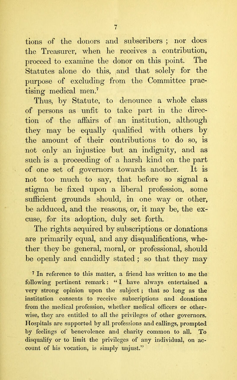 tions of the donors and subscribers ; nor does the Treasurer, when he receives a contribution, proceed to examine the donor on this point. The Statutes alone do this, and that solely for the purpose of excluding from the Committee prac- tising medical men.7 Thus, by Statute, to denounce a whole class of persons as unfit to take part in the direc- tion of the affairs of an institution, although they may be equally qualified with others by the amount of their contributions to do so, is not only an injustice but an indignity, and as such is a proceeding of a harsh kind on the part of one set of governors towards another. It is not too much to say, that before so signal a stigma be fixed upon a liberal profession, some sufficient grounds should, in one way or other, be adduced, and the reasons, or, it may be, the ex- cuse, for its adoption, duly set forth. The rights acquired by subscriptions or donations are primarily equal, and any disqualifications, whe- ther they be general, moral, or professional, should be openly and candidly stated; so that they may 7 In reference to this matter, a friend has written to me the following pertinent remark: “ I have always entertained a very strong opinion upon the subject ; that so long as the institution consents to receive subscriptions and donations from the medical profession, whether medical officers or other- wise, they are entitled to all the privileges of other governors. Hospitals are supported by all professions and callings, prompted by feelings of benevolence and charity common to all. To disqualify or to limit the privileges of any individual, on ac- count of his vocation, is simply unjust.”