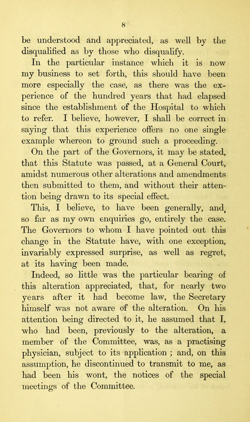 be understood and appreciated, as well by the disqualified as by those who disqualify. In the particular instance which it is now my business to set forth, this should have been more especially the case, as there was the ex- perience of the hundred years that had elapsed since the establishment of the Hospital to which to refer. I believe, however, I shall be correct in saying that this experience offers no one single example whereon to ground such a proceeding. On the part of the Governors, it may be stated, that this Statute was passed, at a General Court, amidst numerous other alterations and amendments then submitted to them, and without their atten- tion being drawn to its special effect. This, I believe, to have been generally, and, so far as my own enquiries go, entirely the case. The Governors to whom I have pointed out this change in the Statute have, with one exception, invariably expressed surprise, as well as regret, at its having been made. Indeed, so little was the particular bearing of this alteration appreciated, that, for nearly two years after it had become law, the Secretary himself was not aware of the alteration. On his attention being directed to it, he assumed that I, who had been, previously to the alteration, a member of the Committee, was, as a practising physician, subject to its application ; and, on tills assumption, he discontinued to transmit to me, as had been his wont, the notices of the special meetings of the Committee.