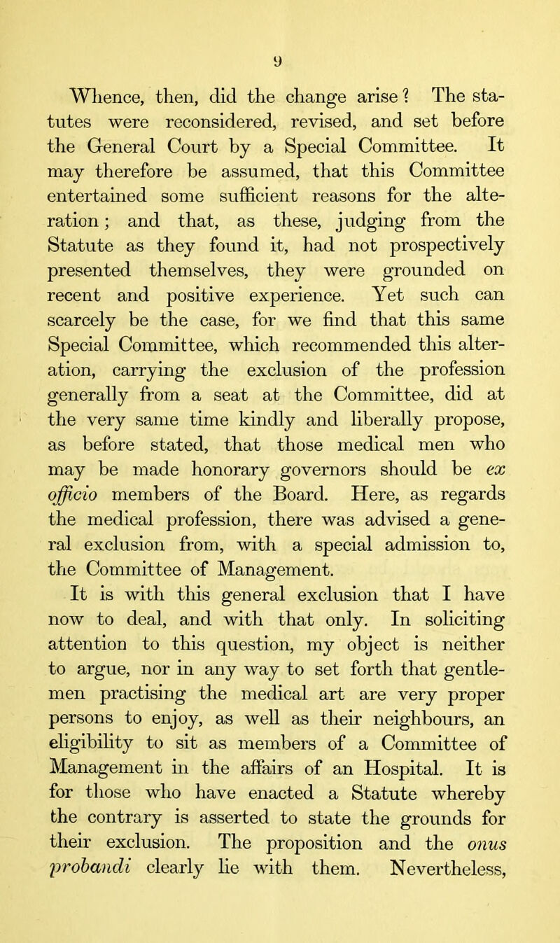 Whence, then, did the change arise 1 The sta- tutes were reconsidered, revised, and set before the General Court by a Special Committee. It may therefore be assumed, that this Committee entertained some sufficient reasons for the alte- ration ; and that, as these, judging from the Statute as they found it, had not prospectively presented themselves, they were grounded on recent and positive experience. Yet such can scarcely be the case, for we find that this same Special Committee, which recommended this alter- ation, carrying the exclusion of the profession generally from a seat at the Committee, did at the very same time kindly and liberally propose, as before stated, that those medical men who may be made honorary governors should be ax officio members of the Board. Here, as regards the medical profession, there was advised a gene- ral exclusion from, with a special admission to, the Committee of Management. It is with this general exclusion that I have now to deal, and with that only. In soliciting attention to this question, my object is neither to argue, nor in any way to set forth that gentle- men practising the medical art are very proper persons to enjoy, as well as their neighbours, an eligibility to sit as members of a Committee of Management in the affairs of an Hospital. It is for those who have enacted a Statute whereby the contrary is asserted to state the grounds for their exclusion. The proposition and the onus \>rob<mdi clearly he with them. Nevertheless,