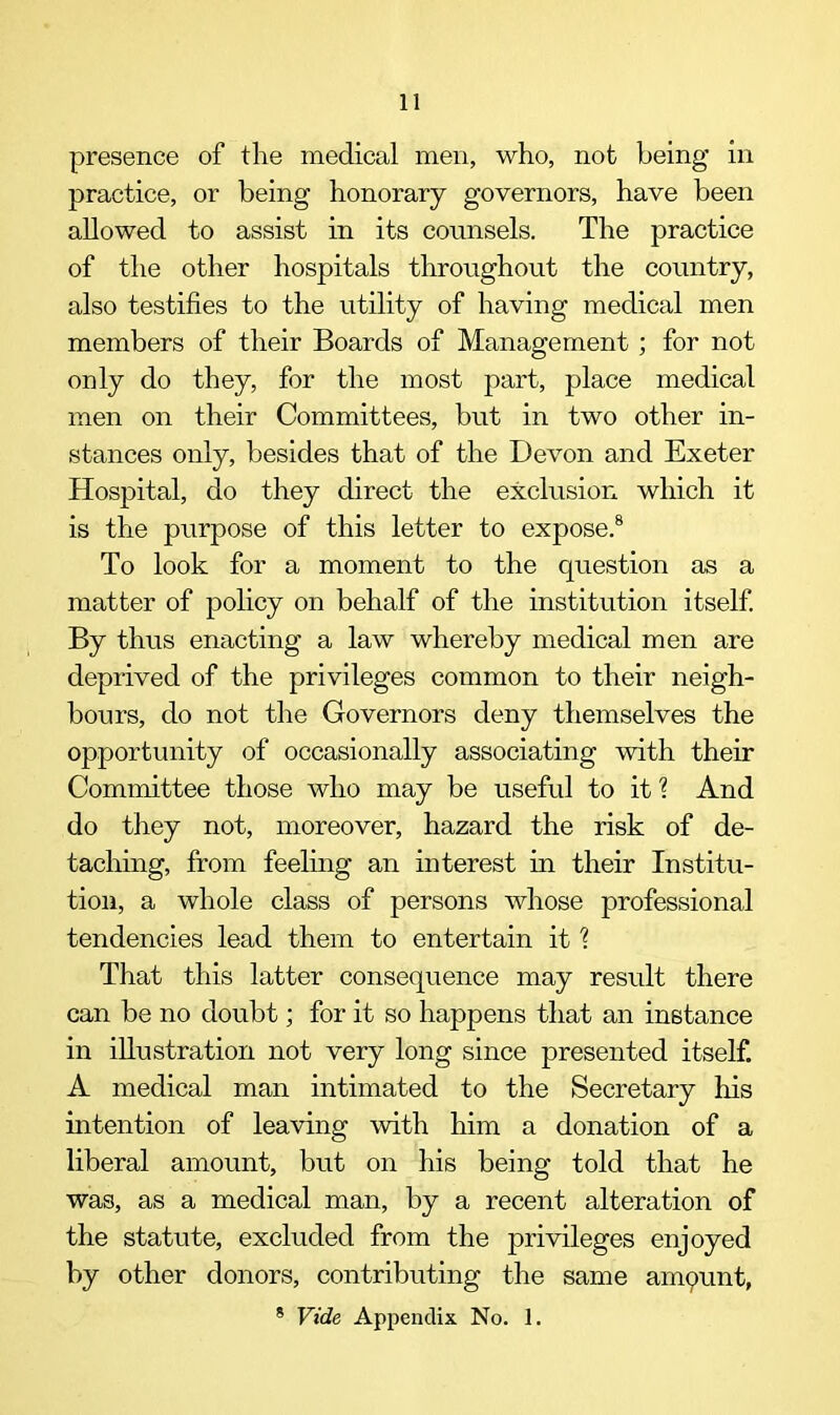 presence of the medical men, who, not being in practice, or being honorary governors, have been allowed to assist in its counsels. The practice of the other hospitals throughout the country, also testifies to the utility of having medical men members of their Boards of Management ; for not only do they, for the most part, place medical men on their Committees, but in two other in- stances only, besides that of the Devon and Exeter Hospital, do they direct the exclusion which it is the purpose of this letter to expose.8 To look for a moment to the question as a matter of policy on behalf of the institution itself. By thus enacting a law whereby medical men are deprived of the privileges common to their neigh- bours, do not the Governors deny themselves the opportunity of occasionally associating with their Committee those who may be useful to it \ And do they not, moreover, hazard the risk of de- taching, from feeling an interest in their Institu- tion, a whole class of persons whose professional tendencies lead them to entertain it ? That this latter consequence may result there can be no doubt; for it so happens that an instance in illustration not very long since presented itself. A medical man intimated to the Secretary his intention of leaving with him a donation of a liberal amount, but on his being told that he was, as a medical man, by a recent alteration of the statute, excluded from the privileges enjoyed by other donors, contributing the same amount,