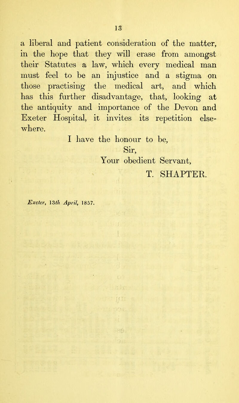 a liberal and patient consideration of the matter, in the hope that they will erase from amongst their Statutes a law, which every medical man must feel to be an injustice and a stigma on those practising the medical art, and which has this further disadvantage, that, looking at the antiquity and importance of the Devon and Exeter Hospital, it invites its repetition else- where. I have the honour to be. Sir, Your obedient Servant, T. SHAPTEB. Exeter, 13th April, 1857.