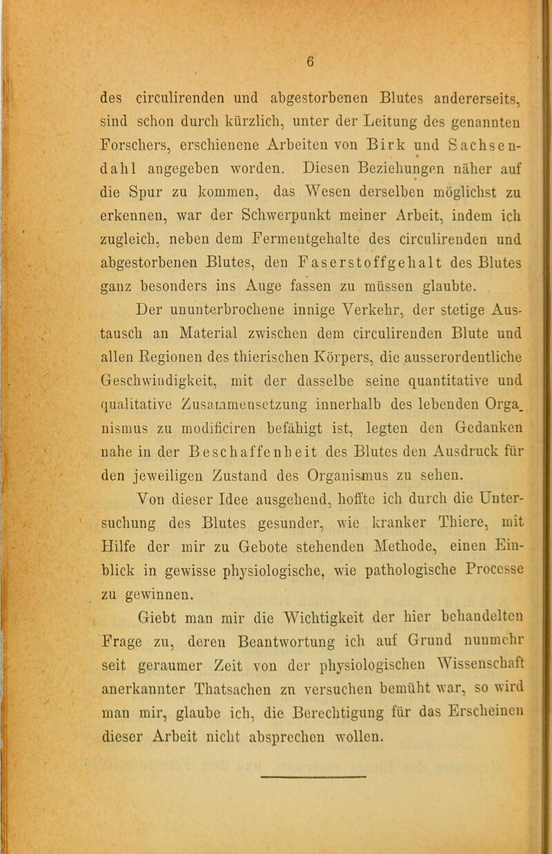 des circiüirenden und abgestorbenen Blutes andererseits, sind schon durch kürzlich, unter der Leitung des genannten Forschers, erschienene Arbeiten von Birk und Sachsen- dalli angegeben worden. Diesen Beziehungen näher auf die Spur zu kommen, das Wesen derselben möglichst zu erkennen, war der Schwerpunkt meiner x-’irbeit, indem ich zugleich, neben dem Fermentgehalte des circulirenden und abgestorbene'U Blutes, den Faserstoffgehalt des Blutes ganz besonders ins Auge fassen zu müssen glaubte. Der ununterbrochene innige Verkehr, der stetige Aus- tausch an Material zwischen dem circulirenden Blute und allen Regionen des thierischen Körpers, die ausserordentliche Geschwindigkeit, mit der dasselbe seine quantitative und qualitative ZusaLimeusetzung innerhalb des lebenden Orga. nismus zu modificiren befähigt ist, legten den Gedanken nahe in der Beschaffenheit des Blutes den Ausdruck für den jeweiligen Zustand des Organismus zu sehen. Von dieser Idee ausgehend, hoffte ich durch die Unter- suchung des Blutes gesunder, wie kranker Thiere, mit Hilfe der mir zu Gebote stehenden Methode, einen Ein- blick in gewisse physiologische, wie pathologische Proccsse zu gewinnen. Giebt man mir die Wichtigkeit der hier behandelten Frage zu, deren Beantwortung ich auf Grund nunmehr seit geraumer Zeit von der physiologischen Wissenschaft anerkannter Thatsachen zn versuchen bemüht war, so wird man mir, glaube ich, die Berechtigung für das Erscheinen dieser Arbeit nicht absprechen wollen.