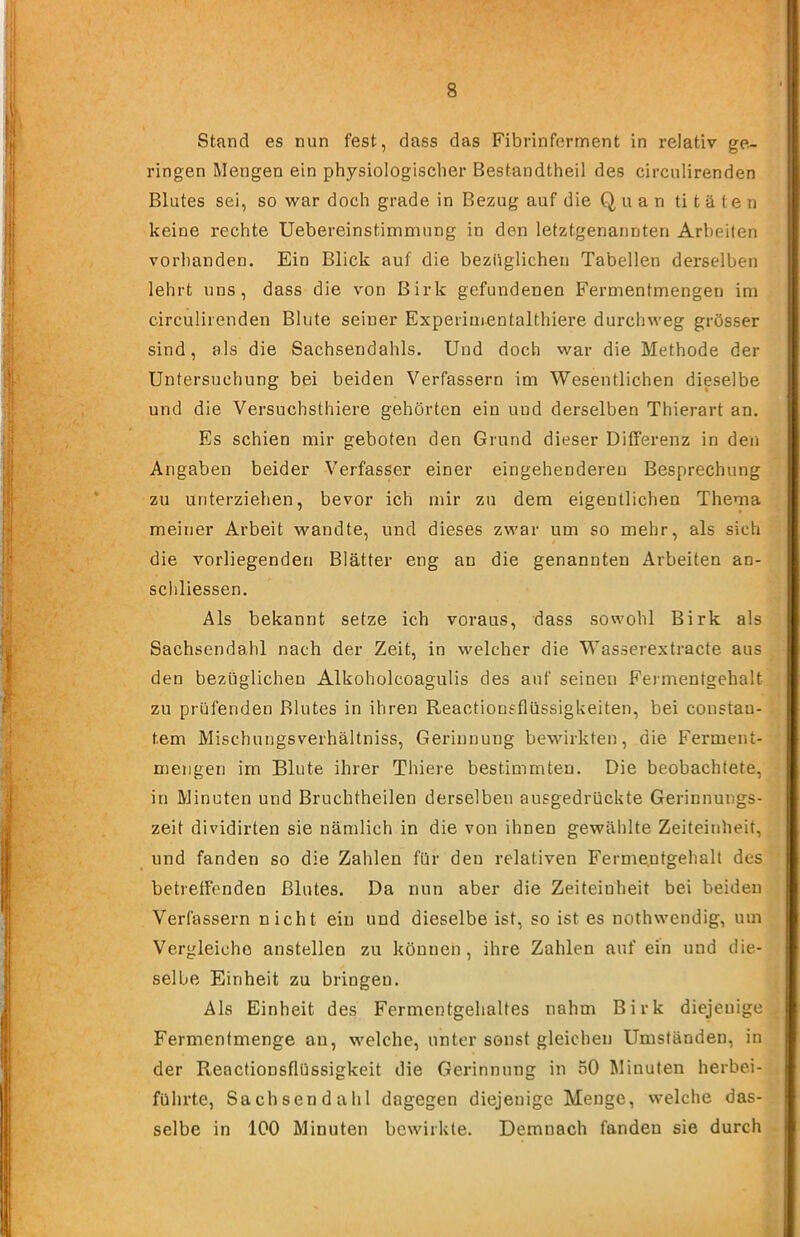 Stand es nun fest, dass das Fibrinferment in relativ ge- ringen Mengen ein physiologischer Bestandtheil des circnlirenden Blutes sei, so war doch grade in Bezug auf die Q, ii a n ti t ä t e n keine rechte Uebereinstimmung in den letztgenannten Arbeiten vorhanden. Ein Blick auf die bezüglichen Tabellen derselben lehrt uns, dass die von Birk gefundenen Fermentmengen im circulirenden Blute seiner Experimentalthiere durchweg grösser sind, als die Sachsendahls. Und doch war die Methode der Untersuchung bei beiden Verfassern im Wesentlichen dieselbe und die Versuchsthiere gehörten ein und derselben Thierart an. Es schien mir geboten den Grund dieser Differenz in den Angaben beider Verfasser einer eingehenderen Besprechung zu unterziehen, bevor ich mir zu dem eigentlichen Thema meiner Arbeit wandte, und dieses zwar um so mehr, als sich die vorliegenden Blätter eng au die genannten Arbeiten an- schliessen. Als bekannt setze ich voraus, dass sowohl Birk als Sachsendahl nach der Zeit, in welcher die Wasserextracte aus den bezüglichen Alkoholcoagulis des auf seinen Fermentgehalt zu prüfenden Blutes in ihren Reactiongflüssigkeiten, bei constau- tem Mischungsverhältniss, Gerinnung bewirkten, die Ferment- mengen im Blute ihrer Thiere bestimmten. Die beobachtete, in Minuten und Bruchtheilen derselben ausgedrückte Gerinnungs- zeit dividirten sie nämlich in die von ihnen gewählte Zeiteinheit, und fanden so die Zahlen für den relativen Ferme.ntgehalt des betreffenden Blutes. Da nun aber die Zeiteinheit bei beiden Verfassern nicht ein und dieselbe ist, so ist es nothwendig, um Vergleiche anstellen zu können, ihre Zahlen auf ein und die- selbe Einheit zu bringen. Als Einheit des Fermentgehaltes nahm Birk diejenige Fermentmenge au, welche, unter sonst gleichen Umständen, in der Reactionsflüssigkeit die Gerinnung in 50 Minuten herbei- führte, Sachsendahl dagegen diejenige Menge, welche das- selbe in 100 Minuten bewirkte. Demnach fanden sie durch