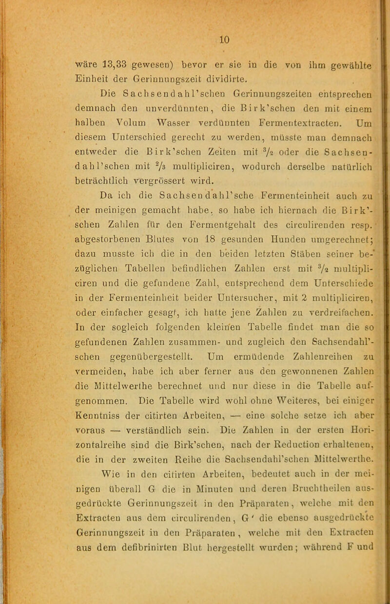 wäre 13,33 gewesen) bevor er sie in die von ihm gewählte Einheit der Gerinnungszeit dividirte. Die Sach send ah l’schen Gerinnungszeiten entsprechen demnach den unverdünnten, die Birk’schen den mit einem halben Volum Wasser verdünnten Fermentextracten. Um diesem Unterschied gerecht zu werden, müsste man demnach entweder die Birk’schen Zeiten mit 7“ o^er die Sachsen- dahl’schen mit 7» multipliciren, wodurch derselbe natürlich beträchtlich vergrössert wird. Da ich die Sachsendahl’sche Ferinenteinheit auch zu der meinigen gemacht habe, so habe ich hiernach die Birk’- schen Zahlen für den Fermentgehalt des circulirenden resp. • abgestorbenen Blutes von 18 gesunden Hunden umgerechnet; dazu musste ich die in den beiden letzten Stäben seiner be-* züglichen Tabellen befindlichen Zahlen erst mit 7^ multipli- ciren und die gefundene Zahl, entsprechend dem Unterschiede in der Ferinenteinheit beider Uutersucher, mit 2 multipliciren, oder einfacher gesagt, ich hatte jene Zahlen zu verdreifachen. In der sogleich folgenden kleinen Tabelle findet man die so gefundenen Zahlen zusammen- und zugleich den Sachsendahl’- schen gegenübergestellt. Um ermüdende Zahlenreihen zu vermeiden, habe ich aber ferner aus den gewonnenen Zahlen die Mittelwerihe berechnet und nur diese in die Tabelle auf- genommen. Die Tabelle wird wohl ohne Weiteres, bei einiger Kenntniss der citirten Arbeiten, — eine solche setze ich aber voraus — verständlich sein. Die Zahlen in der ersten Hori- zontalreihe sind die Birk’schen, nach der Reduction erhaltenen, die in der zweiten Reihe die Sachsendahl’schen INlittelwerthe. Wie in den citirten Arbeiten, bedeutet auch in der mei- nigen überall G die in Minuten und deren Bruchtheilen aus- gedrückte Gerinnungszeit in den Präparaten, welche mit den * Extracteu aus dem circulirenden, G' die ebenso ausgedrückte Gerinnungszeit in den Präparaten , welche mit den Extracteu aus dem defibrinirten Blut hergestellt wurden; während F und