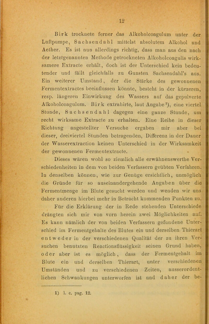 Birk trocknete ferner das Alkoholcoagulum unter der Luftpumpe, Sachsendahl mittelst absolutem Alkohol und Aether. Es ist nun allerdings richtig, dass man aus den nach der letztgenannten Methode getrockneten Alkoholcoagulis wirk- samere Extracte erhält, doch ist der Unterschied kein bedeu- tender und fällt gleichfalls zu Gunsten Sachsendahl’s aus. Ein weiterer Umstand, der die Stärke des gewonnenen Fermentextractes beeinflussen könnte, besteht in der kürzeren, resp. längeren Einwirkung des Wassers auf das gepulverte Alkoholcoagulum. Birk extrahirte, laut Angabeeine viertel Stunde, Sachsendahl dagegen eine ganze Stunde, um recht wirksame Extracte zu erhalten. Eine Reihe in dieser Richtung angestellter Versuche ergaben mir aber bei dieser, dreiviertel Stunden betragenden, Differenz in der Dauer der Wasserextraction keinen Unterschied in der Wirksamkeit der gewonnenen B’ermentextracte. Dieses wären wohl so ziemlich alle erwähnenswerthe Ver- schiedenheiten in dem von beiden Verfassern geübten Verfahren. In denselben können, wie zur Genüge ersichtlich, unmöglich die Gründe für so auseinandergehende Angaben über die Fermentmenge im Blute gesucht werden und wenden wir uns daher anderen hierbei mehr in Betracht kommenden Punkten zu. Für die Erklärung der in Rede stehenden Unterschiede drängten sich mir von vorn herein zwei Möglichkeiten auf. Es kann nämlich der von beiden Verfassern gefundene Unter- schied im Fermentgehalte des Blutes ein und derselben Thierart entweder in der verschiedenen Qualität der zu ihren Ver- suchen benutzten Reactionsflüssigkeit seinen Grund haben, oder aber ist es möglich, dass der Fermentgehalt im Blute ein und derselben Thierart, unter verschiedenen Umständen und zu verschiedenen Zeiten, ausserordent- lichen Schwankungen unterworfen ist und daher der be- 1) 1. c. pag. 12.