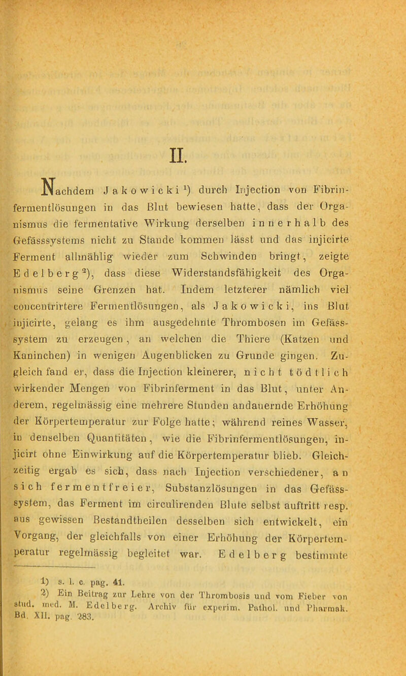 II. Nachdem Jakowicki^) durch lujection von B'ibrin- fernientlösuugen in das Blut bewiesen hatte, dass der Orga- nismus die fermentative Wirkung derselben innerhalb des Gefässsystems nicht zu Staude kommen lässt und das injicirte Ferment allmählig wieder zum Schwinden bringt, zeigte Edelberg®), dass diese Widerstandsfähigkeit des Orga- nismus seine Grenzen hat. Indem letzterer nämlich viel concentrirtere Fermentlösungen, als Jakowicki, ins Blut injicirte, gelang es ihm ausgedehnte Thrombosen im Gefäss- system zu erzeugen, an welchen die Thiere (Katzen und Kaninchen) in wenigen Augenblicken zu Grunde gingen. Zu- gleich fand ej-, dass die Injection kleinerer, nicht t ö d 11 i c h wirkender Mengen von Fibrinferment in das Blut, unter Au- dei-em, regelmässig eine mehrere Stunden andauernde Erhöhung der Körpertemperatur zur Folge hatte; während reines Wasser, in denselben Quantitäten, wie die Fibrinfermentlösungen, in- jicirt ohne Einwirkung auf die Körpertemperatur blieb. Gleich- zeitig ergab es sich, dass nach Injection verschiedener, an sich ferment freier, Substanzlösungen in das Gefäss- system, das Ferment im circulirenden Blute selbst auftritt resp. aus gewissen Bestandtheilen desselben sich entwickelt, ein Vorgang, der gleichfalls von einer Erhöhung der Körpertem- peratur regelmässig begleitet war. Edelberg bestimmte 1) s. 1. c. pag, 41. 2) Ein Beitrag zur Lehre von der Thrombosis und vom Fieber von sind. ined. M. Edelberg. Archiv für experim. Pathol. und Pharmah. Bd. Xll. pag. 283.