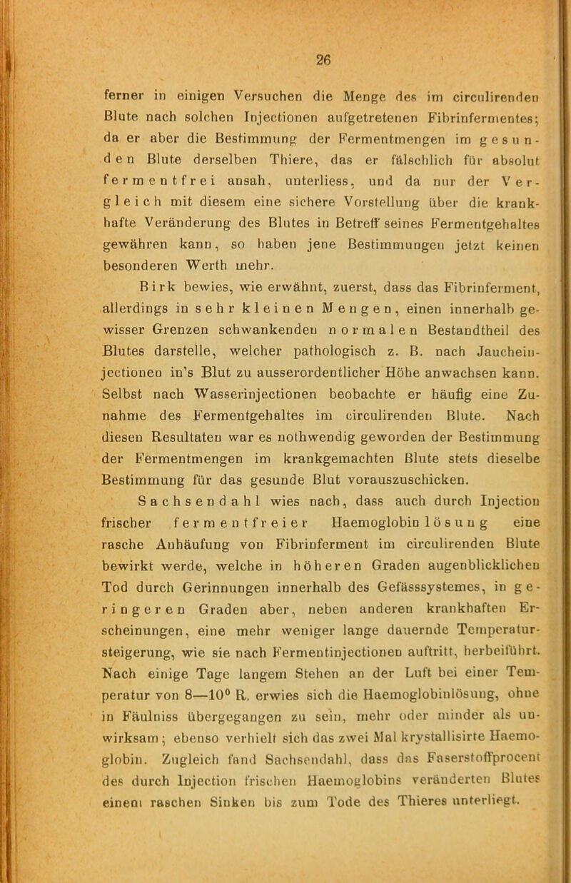 ferner in einigen Versuchen die Menge des itn circulirenden Blute nach solchen Injectionen aufgetretenen Fibrinfernr\entes; da er aber die Bestimmung der Fermentmengen im gesun- den Blute derselben Thiere, das er fälschlich für absolut fermentfrei ansah, unterliess, und da nur der Ver- gleich mit diesem eine sichere Vorstellung über die krank- hafte Veränderung des Blutes in Betreff seines Fermentgehaltes gewähren kann, so haben jene Bestimmungen jetzt keinen besonderen Werth mehr. Birk bewies, wie erwähnt, zuerst, dass das Fibrinferment, allerdings in sehr kleinen Mengen, einen innerhalb ge- wisser Grenzen schwankenden normalen Bestandtheil des Blutes darstelle, welcher pathologisch z. B. nach Jauchein- jectionen in’s Blut zu ausserordentlicher Höhe anwachsen kann. ' Selbst nach Wasserinjectionen beobachte er häufig eine Zu- nahme des Fermentgehaltes im circulirenden Blute. Nach diesen Resultaten war es nothwendig geworden der Bestimmung der Fermentmengen im krankgemachten Blute stets dieselbe Bestimmung für das gesunde Blut vorauszuschicken. Sachsendahl wies nach, dass auch durch Injection frischer f e r m e n t f r e i e r Haemoglobin 1 ö s u n g eine rasche Anhäufung von Fibrinferment im circulirenden Blute bewirkt werde, welche in höheren Graden augenblicklichen Tod durch Gerinnungen innerhalb des Geßisssystemes, in ge- ringeren Graden aber, neben anderen krankhaften Er- scheinungen, eine mehr weniger lange dauernde Temperatur- steigerung, wie sie nach Fermentinjectionen auftritt, herbeirührt. Nach einige Tage langem Stehen an der Luft bei einer Tem- peratur von 8—10® R, erwies sich die Haemoglobinlösung, ohne in Fäulniss übergegangen zu sein, mehr oder minder als un- wirksam; ebenso verhielt sich das zwei Mal krystallisirte Haemo- globin. Zugleich fand Sachsendahl, dass das Faserstoffprocent des durch Injection frischen Haemoglobins veränderten Blutes einem raschen Sinken bis zum Tode des Thieres unterliegt.
