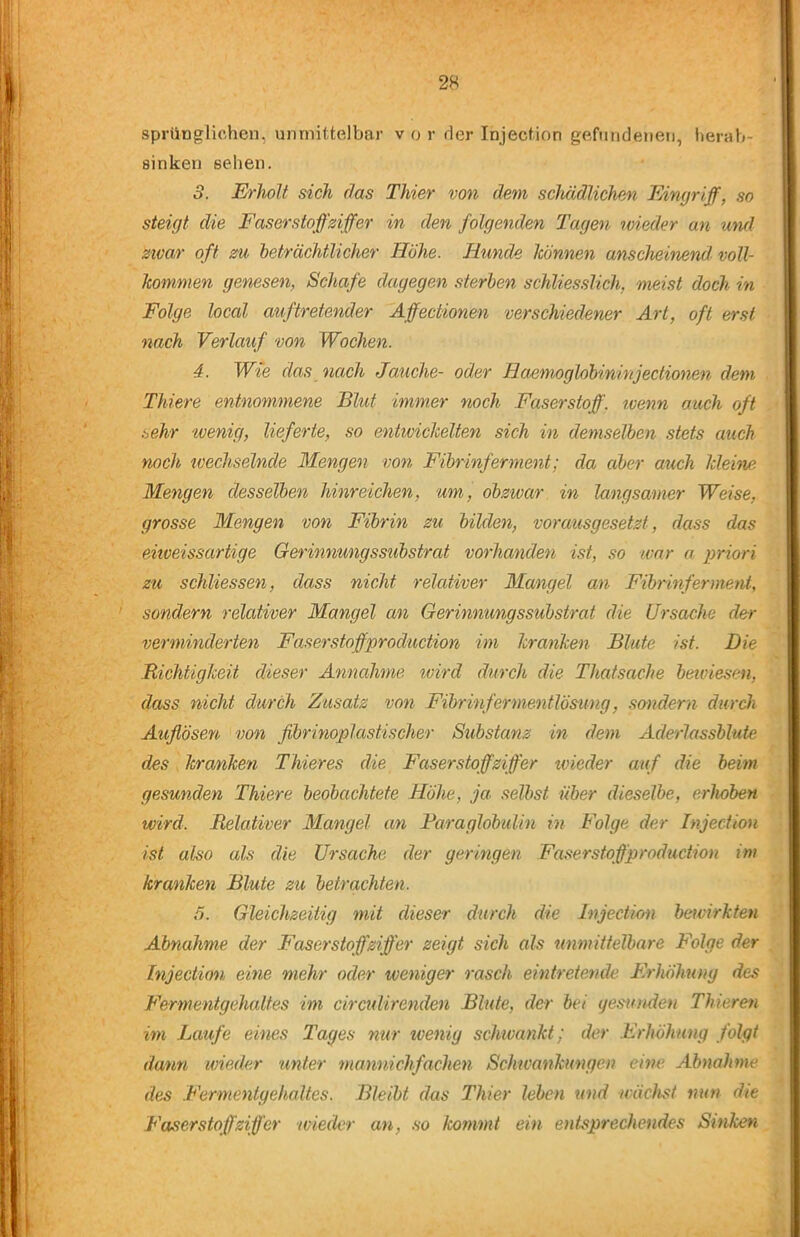 spriinglichen, unmittelbar v o r der Injection gefiindeneti, herah- sinken sehen. 5. Erholt sich das Thier von dem schädlichen Eingriff, so steigt die Faserstoff Ziffer in den folgenden Tagen nneder an mul zivar oft zu beträchtlicher Höhe. Hunde Icönnen anscheinend, voll- kommen genesen, Schafe dagegen sterben schliesslich, meist doch in Folge local aifftretender Affectionen verschiedener Art, oft erst nach Verlauf von Wochen. 4. Wte das nach Jauche- oder Haemoglobininjectionen dem Thiere entnommene Blut immer noch Faserstoff, tvenn auch oft .^ehr wenig, lieferte, so entwickelten sich in demselben stets auch noch wechselnde Mengen von Fibrinferment; da aber auch kleirue. Mengen desselben hinreichen, um, obzwar in langsamer Weise, grosse Mengen von Fibrin zu bilden, vorausgesetzt, dass das eitveissartige Gerinnungssubstrat vorhanden ist, so war a priori zu schliessen, dass nicht relativer Mangel an Fibrinferment, ' sondern relativer Mangel an Gerinnungssubstrat die Ursache der verminderten Faserstoffproduction im kranken Blute ist. Die Bichtigkeit dieser Annahme ivird durch die Thatsache beiviesen, dass nicht durch Zusatz von Fibrinfermentlösung, sendern durch Auflösen von flbrinoplastischer Substanz in dem Aderlassblute des kranken Thier es die Faserstoff Ziffer ivieder auf die beim gesunden Thiere beobachtete Höhe, ja. selbst über dieselbe, erhoben wird. Relativer Mangel an FaraglobuUn in Folge der Injection ist also als die Ursache der geringen Faserstoffproduction im kranken Blute zu betrachten. 5. Gleichzeitig mit dieser durch die Injection bervirkten Abnahme der Faserstoff Ziffer zeigt sich als unmitielbare Folge der Injection eine mehr oder weniger rasch eintretende Erhöhung des Fermentgehaltes im circulirenden Blute, der bei gesunden Thieren im Laufe eines Tages nur zvenig schwankt; der Erhöhung folgt dann wieder unter mannichfachen Schwankungen eine Abnahme des Fermentgehaltes. Bleibt das Thier leben und wächst mm die Faser Stoffzifl'er wieder an, so ko?nmt ein entsprechendes Sinken