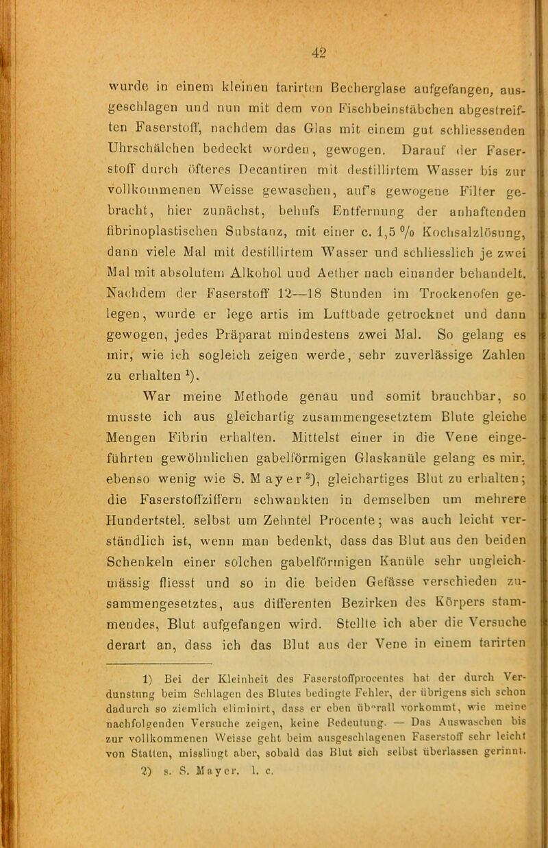 wurde in einem kleinen tarirteii Becherglase aufgefangen, aus- geschlagen und nun mit dem von Fischbeinsfäbchen abgestreif- ten Faserstüfl; nachdem das Glas mit einem gut schliessenden Uhrschälchen bedeckt worden, gewogen. Darauf der Faser- stofl' durch elfteres Decanliren mit destillirtem Wasser bis zur vollkommenen Weisse gewaschen, aufs gewogene Filter ge- bracht, hier zunächst, behufs Entfernung der anhaftenden fibrinoplastischen Substanz, mit einer c. i,5 °/o Kochsalzlösung, dann viele Mal mit destillirtem Wasser und schliesslich je zwei Mal mit absolutem Alkohol und Aelher nach einander behandelt. Nachdem der Faserstoff 12—18 Stunden im Trockenofen ge- legen, wurde er lege artis im Luttbade getrocknet und dann gewogen, jedes Präparat mindestens zwei Mal. So gelang es mir, wie ich sogleich zeigen werde, sehr zuverlässige Zahlen zu erhalten ^). War meine Methode genau und somit brauchbar, so musste ich aus gleichartig zusammengesetztem Blute gleiche Mengen Fibrin erhalten. Mittelst einer in die Vene einge- führteu gewöhnlichen gabelförmigen Glaskanüle gelang es mir, ebenso wenig wie S. M ayer^), gleichartiges Blut zu erhalten; die Faserstoffziffern schwankten in demselben um mehrere Hundertstel, selbst um Zehntel Procente; was auch leicht ver- ständlich ist, wenn man bedenkt, dass das Blut aus den beiden Schenkeln einer solchen gabelförmigen Kanüle sehr ungleich- mässig fliesst und so in die beiden Gefässe verschieden zu- sammengesetztes, aus differenten Bezirken des Körpers stam- mendes, Blut aufgefangen wird. Stellte ich aber die Versuche derart an, dass ich das Blut aus der Vene in einem tarirten 1) Bei der Kleinheit des Fasersloffproeentes hat der durch Ver- dunstung beim Sclilagen des Blutes bedingte Fehler, der übrigens sich schon dadurch so ziemlich eliminirt, dass er eben überall vorkommt, wie meine nachfolgenden Versuche zeigen, keine Bedeutung. — Das Auswaschen bis zur vollkommenen VVeisse geht beim ausgeschlagenen Faserstoff sehr leicht von Statten, misslingt aber, sobald das Blut sich selbst überlassen gerinnt. 2) 8. S. Mayer. 1. c.