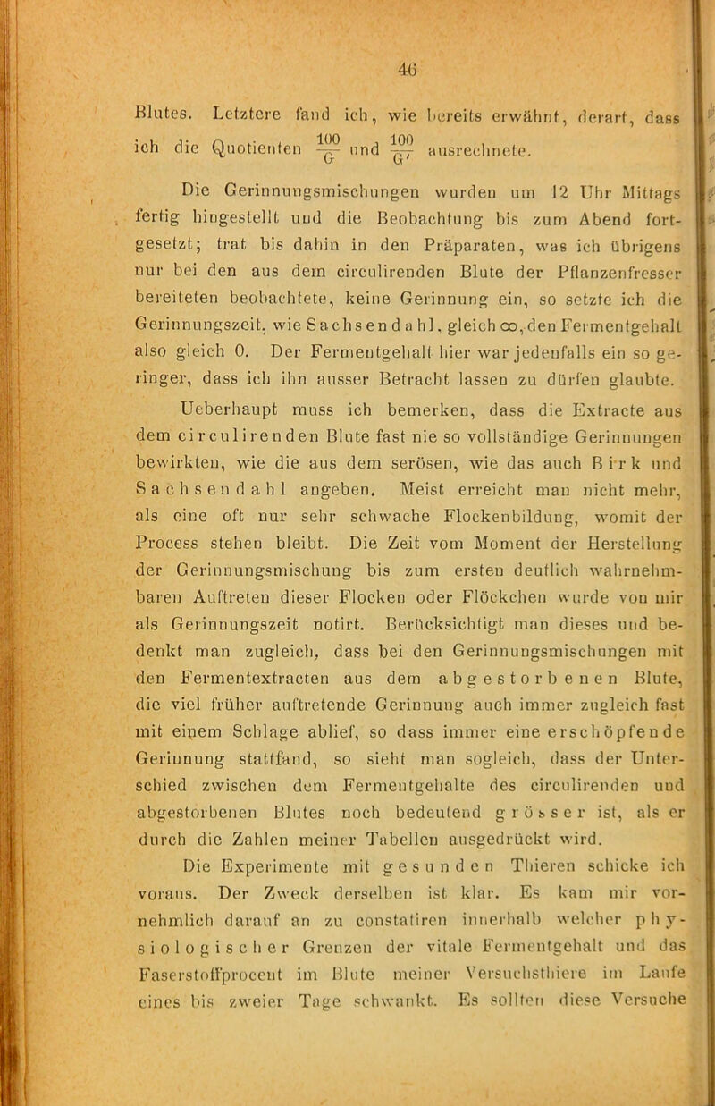 4G Blutes. Letztere fand ich, wie bereits erwähnt, derart, dass ich die Quotienten und ^ ausrechnete. ’ Die Gerinnungsmischungen wurden um 12 Uhr Mittags , fertig hingestellt und die Beobachtung bis zürn Abend fort- gesetzt; trat bis dahin in den Präparaten, was ich übrigens 1 nur bei den aus dem circulirenden Blute der Pflanzenfresser bereiteten beobachtete, keine Gerinnung ein, so setzte ich die Gerinnungszeit, wie Sachs en d a hl, gleich oo,den Fermentgehall also gleich 0. Der Fermentgehalt hier war jedenfalls ein so ge- j ringer, dass ich ihn ausser Betracht lassen zu dürfen glaubte. Ueberhaupt muss ich bemerken, dass die Extracte aus dem circulirenden Blute fast nie so vollständige Gerinnungen bewirkten, wie die aus dem serösen, wie das auch B i*r k und Sachse ndahl angeben. Meist erreicht man nicht mehr, als eine oft nur sehr schwache Flockenbildung, womit der Process stehen bleibt. Die Zeit vom Moment der Herstellung der Gerinnungsmischung bis zum ersten deutlich wahrnehm- baren Auftreten dieser Flocken oder Flöckchen w’urde von mir als Gerinnungszeit notirt. Berücksichtigt mau dieses und be- denkt man zugleich, dass bei den Gerinnungsmischungen mit den Fermentextracten aus dem abgestorbenen Blute, die viel früher auftretende Gerinnung auch immer zugleich fast mit eipem Schlage ablief, so dass immer eine erschöpfende Gerinnung stattfand, so sieht man sogleich, dass der Unter- schied zwischen dem Fermentgehalte des circulirenden und abgestorbenen Blutes noch bedeutend grösser ist, als er durch die Zahlen meiner Tabellen ausgedrückt wird. Die Experimente mit gesunden Thieren schicke ich voraus. Der Zweck derselben ist klar. Es kam mir vor- nehmlich darauf an zu constaliren innerhalb welcher phy- siologischer Grenzen der vitale Fermentgehalt und das Faserstolfproccnt im Blute meiner Versuchsthicre im Laufe eines bis zweier Tage schwankt. Es sollten diese Versuche