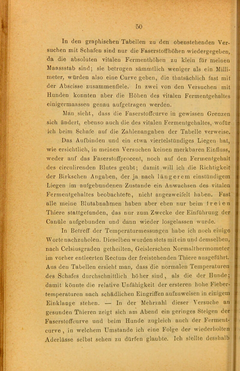 In den graphischen Tabellen zu den obenstehenden Ver- suchen mit Schafen sind nur die Faserstoffhöhen wiedergegeben, da die absoluten vitalen Fermenthöhen zu klein für meinen Maassstab sind; sie betrugen sämmflich weniger als ein Milli- meter, würden also eine Curve geben, die thatsächlich fast mit der Abscisse zusammenfiele. In zwei von den Versuchen mit Hunden konnten aber die Hohen des vitalen Fermentgehaltes einigermaassen genau aufgetragen werden. Man sieht, dass die Faserstoffcurve in gewissen Grenzen sich ändert, ebenso auch die des vitalen Fermentgehaltes, wofür ich beim Schafe auf die Zahlenangaben der Tabelle verweise. Das Aufbinden und ein etwa viertelstündiges Liegen hat, wie ersichtlich, in meinen Versuchen keinen merkbaren Einfluss, weder auf das Faserstoffprocent, noch auf den Ferinentgehalt .des circulirenden Blutes geübt; damit will ich die Richtigkeit der Birkschen Angaben, der ja nach längerem einstündigem Liegen im aufgebundenen Zustande ein Anwachsen des vitalen Fermentgehaltes beobachtete, nicht angezweifelt haben. Fast alle meine Blutabnahmen haben aber eben nur beim freien Thiere stattgefunden, das nur zum Zwecke der Einführung der Canüle aufgebunden und dann wieder losgelassen wurde. In Betreff der Temperaturmessungen habe ich noch einige Worte nachzuholen. Dieselben wurden stets mit ein und demselben, nach Celsiusgraden getheilten, Geislerschen Normalthermometer im vorher entleerten Rectum der freistehenden Thiere ausgeführt. Aus den Tabellen ersieht man, dass die normalen Temperaturen des Schafes durchschnittlich höher sind, als die der Hunde; damit könnte die relative Unfähigkeit der ersteren hohe Fieber- temperaturen nach schädlichen Eingriffen aufzuweisen in einigem Einklänge stehen. — In der Mehrzahl dieser Versuche an gesunden Thieren zeigt sich am Abend ein geringes Steigen der Faserstoffcurve und beim Hunde zugleich auch der Ferment- curve , in welchem Umstande ich eine Folge der wiederholten Aderlässe selbst sehen zu dürfen glaubte. Ich stellte desshalb