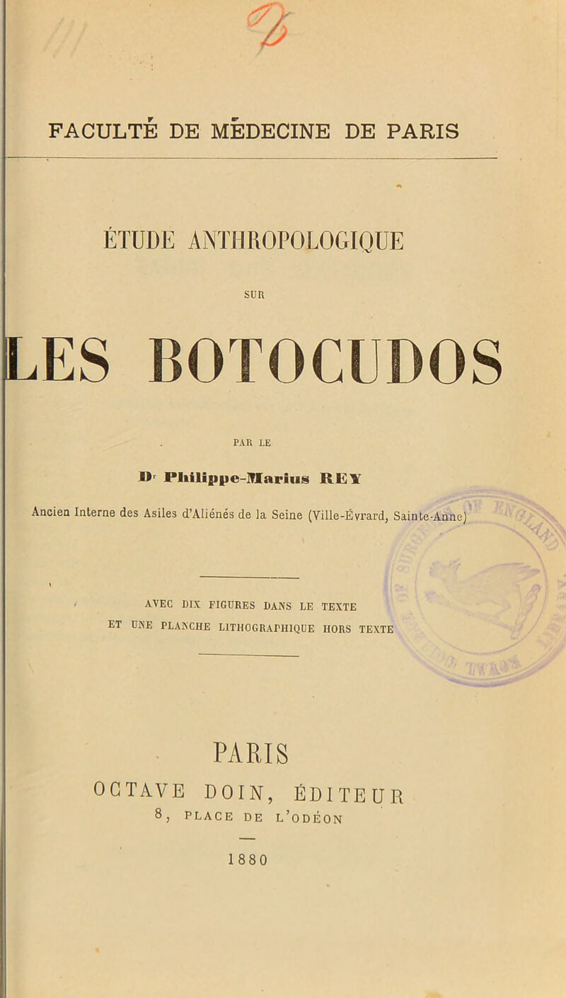 FACULTÉ DE MÉDECINE DE PARIS ÉTUDE ANTHROPOLOGIQUE sur LES BOTOCUDOS PAR LE IV Pliilippe-XIarius RE¥ Ancien Interne des Asiles d’Aliénés de la Seine (Ville-Evrard, Sainte-Anne) AVEC DIX FIGURES DANS LE TEXTE ET UNE PLANCHE LITHOGRAPHIQUE HORS TEXTE PARIS OCTAVE DOIN, ÉDITEUR 8, PLACE DE L’ODÉON 1880