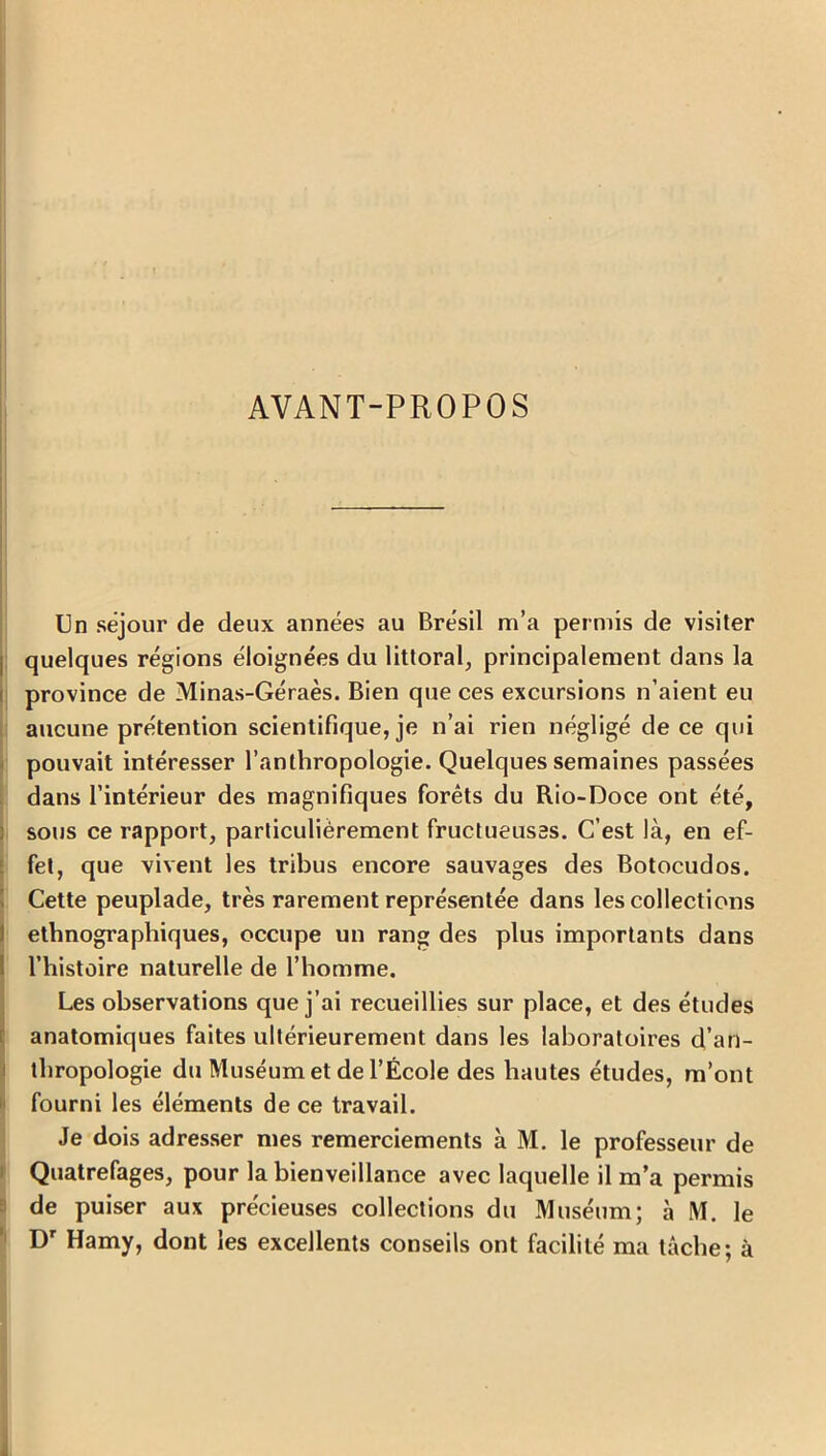 AVANT-PROPOS Un séjour de deux années au Brésil m’a permis de visiter quelques régions éloignées du littoral, principalement dans la province de Minas-Géraès. Bien que ces excursions n’aient eu aucune prétention scientifique, je n’ai rien négligé de ce qui pouvait intéresser l’anthropologie. Quelques semaines passées dans l’intérieur des magnifiques forêts du Rio-Doce ont été, sous ce rapport, particuliérement fructueuses. C’est là, en ef- fet, que vivent les tribus encore sauvages des Botocudos. Cette peuplade, très rarement représentée dans les collections ethnographiques, occupe un rang des plus importants dans l’histoire naturelle de l’homme. Les observations que j’ai recueillies sur place, et des études anatomiques faites ultérieurement dans les laboratoires d’an- thropologie du Muséum et de l’École des hautes études, m’ont fourni les éléments de ce travail. Je dois adresser mes remerciements à M. le professeur de Quatrefages, pour la bienveillance avec laquelle il m’a permis de puiser aux précieuses collections du Muséum; à M. le Dr Hamy, dont les excellents conseils ont facilité ma tâche; à