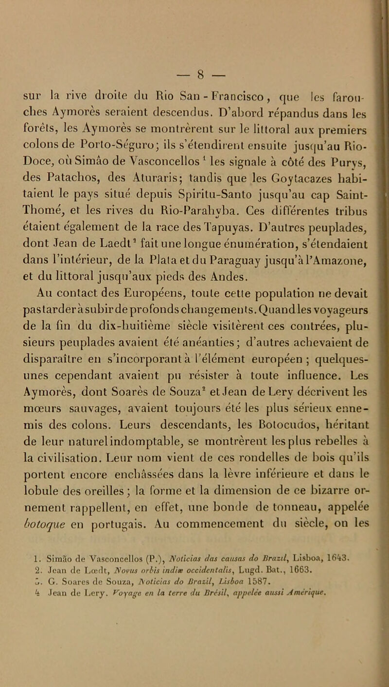 sur la rive droite du Rio San - Francisco, que les farou- ches Aymorès seraient descendus. D’abord répandus dans les forêts, les Aymorès se montrèrent sur le littoral aux premiers colons de Porlo-Séguro; ils s’étendirent ensuite jusqu'au Rio- Doce, oùSimâo de Vasconcellos 1 2 * * les signale à côté des Purys, des Pataclios, des Aturaris; tandis que les Goytacazes habi- taient le pays situé depuis Spiritu-Santo jusc[u’au cap Saint- Thomé, et les rives du Rio-Parahyba. Ces différentes tribus étaient également de la race desTapuyas. D’autres peuplades, dont Jean de Laedt9 fait une longue énumération, s’étendaient dans l’intérieur, de la Plata et du Paraguay jusqu’à l’Amazone, et du littoral jusqu’aux pieds des Andes. Au contact des Européens, toule cette population ne devait pas tarder à subir de profonds changements. Quand les voyageurs de la fin du dix-huitième siècle visitèrent ces contrées, plu- sieurs peuplades avaient été anéanties; d’autres achevaient de disparaître en s’incorporant à l’élément européen; quelques- unes cependant avaient pu résister à toute influence. Les Aymorès, dont Soarès de Souza8 et Jean de Lery décrivent les mœurs sauvages, avaient toujours été les plus sérieux enne- mis des colons. Leurs descendants, les Bolocudos, héritant de leur naturel indomptable, se montrèrent les plus rebelles à la civilisation. Leur nom vient de ces rondelles de bois qu’ils portent encore enchâssées dans la lèvre inférieure et dans le lobule des oreilles ; la forme et la dimension de ce bizarre or- nement rappellent, en effet, une bonde de tonneau, appelée botoque en portugais. Au commencement du siècle, on les 1. Siraào de Vasconcellos (P.), Nolicias das causas do Brazil, Lisboa, 1643. 2. Jean de Lœdt, No vus orbis indice occidcnta/is, Lngd. Bat., 1663. 5. G. Soares de Souza, Noticias do Brazil, Lisboa 1587. 4 Jean de Lery. Voyage en la terre du Brésil, appelée aussi Amérique.