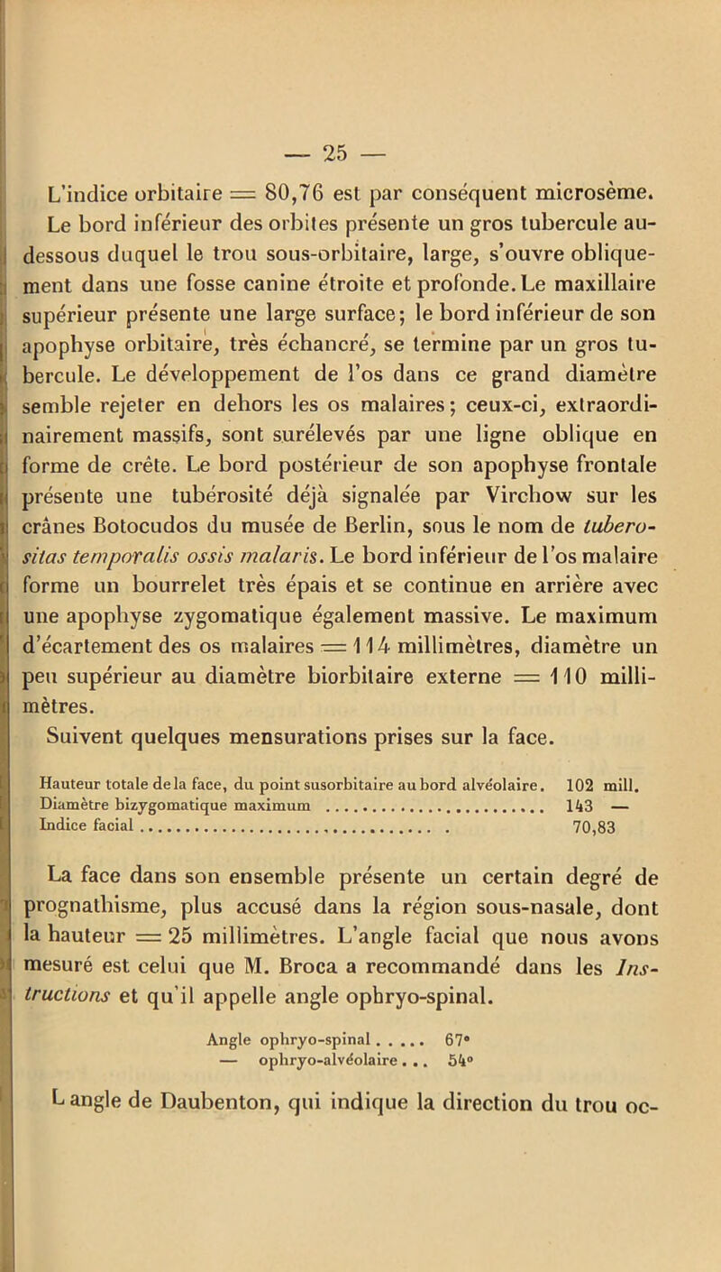 L’indice orbitaire = 80,76 est par conséquent microsème. Le bord inférieur des orbites présente un gros tubercule au- dessous duquel le trou sous-orbitaire, large, s’ouvre oblique- ment dans une fosse canine étroite et profonde. Le maxillaire supérieur présente une large surface; le bord inférieur de son apophyse orbitaire, très échancré, se termine par un gros tu- bercule. Le développement de l’os dans ce grand diamètre i semble rejeter en dehors les os malaires ; ceux-ci, extraordi- nairement massifs, sont surélevés par une ligne oblique en forme de crête. Le bord postérieur de son apophyse frontale présente une tubérosité déjà signalée par Virchow sur les crânes Botocudos du musée de Berlin, sous le nom de lubero- Ssitas temporales ossis malaris. Le bord inférieur de l’os malaire forme un bourrelet très épais et se continue en arrière avec une apophyse zygomatique également massive. Le maximum d’écartement des os malaires — 114 millimètres, diamètre un i peu supérieur au diamètre biorbilaire externe = 110 milli- mètres. Suivent quelques mensurations prises sur la face. Hauteur totale delà face, du point susorbitaire aubord alve'olaire. 102 mill. Diamètre bizygomatique maximum 143 — Indice facial 70,83 La face dans son ensemble présente un certain degré de prognathisme, plus accusé dans la région sous-nasale, dont la hauteur = 25 millimètres. L’angle facial que nous avons mesuré est celui que M. Broca a recommandé dans les Ins- tructions et qu’il appelle angle ophryo-spinal. Angle ophryo-spinal 67° — ophryo-alvéolaire . .. 54° L angle de Daubenton, qui indique la direction du trou oc-