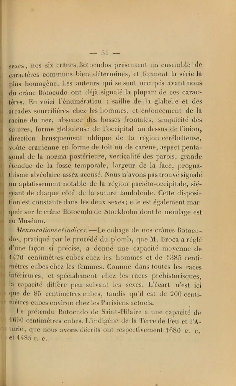 sexes ; nos six crânes Botocudos présentent un ensemble de caractères communs bien déterminés, et forment la série la plus homogène. Les auteurs qui se sont occupés avant nous du crâne Botocudo ont déjà signalé la plupart de ces carac- tères. En voici l’ènumératiou : saillie de la glabelle et des arcades sourcilières chez les hommes, et enfoncement de la racine du nez, absence des bosses frontales, simplicité des sutures, forme globuleuse de l’occipital au dessus de l’inion, direction brusquement oblique de la région cerébelleuse, voûte crânienne en forme de toit ou de carène, aspect penta- ! gonal de la norma postérieure, verticalité des parois, grande étendue de la fosse temporale, largeur de la face, progna- thisme alvéolaire assez accusé. Nous n’avons pas trouvé signalé un aplatissement notable de la région pariéto-occipitale, sié- geant de chaque côté de la suture lambdoïde. Cette disposi- tion est constante dans les deux sexes; elle est également mar (piée sur le crâne Botocudo de Stockholm dont le moulage est au Muséum. Mensurations et indices. — Le cubage de nos crânes Bolocu- dos, pratiqué par le procédé du plomb, que M. Broca a réglé d’une façon si précise, a donné une capacité moyenne de 1470 centimètres cubes chez les hommes et de 1385 centi- mètres cubes chez les femmes. Comme dans toutes les races inférieures, et spécialement chez les races préhistoriques, la capacité diffère peu suivant les sexes. L’écart n’est ici que de 85 centimètres cubes, tandis qu’il est de 200 centi- mètres cubes environ chez les Parisiens actuels. Le prétendu Botocudo de Saint-Hilaire a une capacité de IGeO centimètres cubes. L’indigène de la Terre de Feu et l’A- lurie, (pie nous avons décrits ont respectivement 1080 c. c. et 1485 c. c.