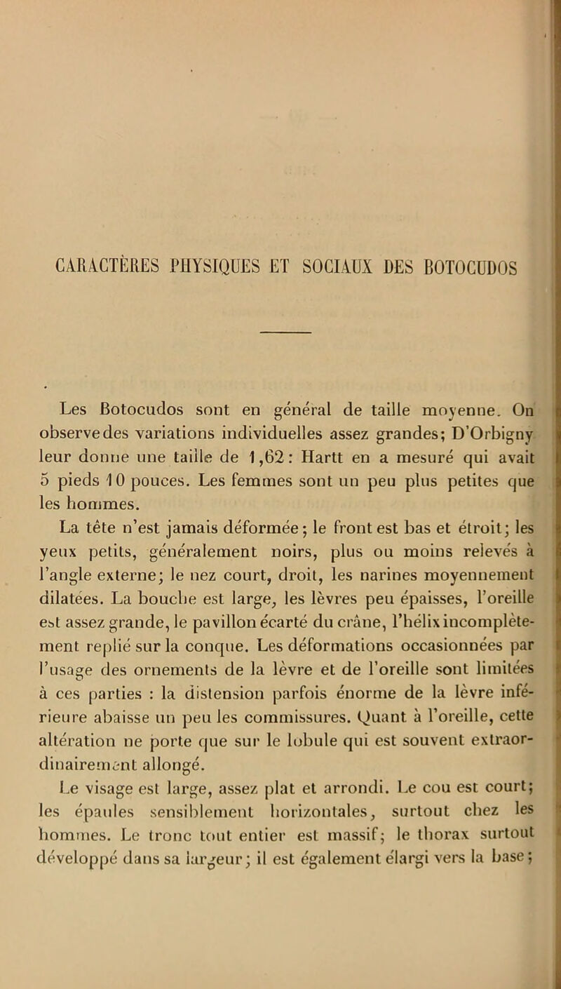 CARACTÈRES PHYSIQUES ET SOCIAUX DES BOTOCUDOS Les Botocudos sont en général de taille moyenne. On observe des variations individuelles assez grandes; D’Orbigny leur donne une taille de 1,62: Hartt en a mesuré qui avait 5 pieds 10 pouces. Les femmes sont un peu plus petites que les hommes. La tête n’est jamais déformée; le front est bas et étroit; les yeux petits, généralement noirs, plus ou moins relevés à l’angle externe; le nez court, droit, les narines moyennement dilatées. La bouche est large, les lèvres peu épaisses, l’oreille est assez grande, le pavillon écarté du crâne, l’hélix incomplète- ment replié sur la conque. Les déformations occasionnées par l’usage des ornements de la lèvre et de l’oreille sont limitées à ces parties : la distension parfois énorme de la lèvre infé- rieure abaisse un peu les commissures. Quant à l’oreille, cette altération ne porte que sur le lobule qui est souvent extraor- dinairement allongé. Le visage est large, assez plat et arrondi. Le cou est court; les épaules sensiblement horizontales, surtout chez les hommes. Le tronc tout entier est massif; le thorax surtout développé dans sa largeur; il est également élargi vers la base;