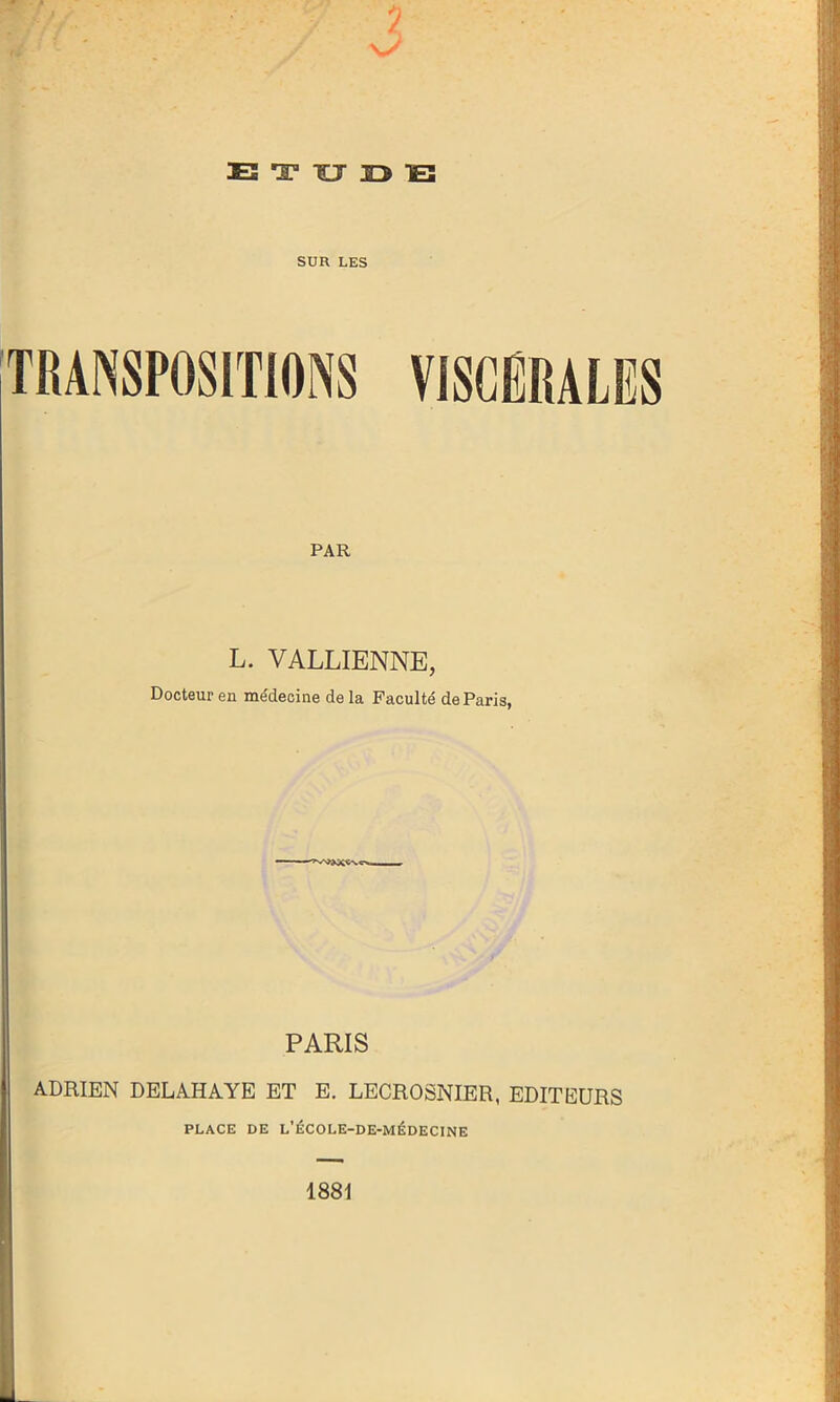 TES 'Z3 TJ 33 TB SUR LES TRANSPOSITIONS VISCÉRALES PAR L. VALLIENNE, Docteur en médecine de la Faculté de Paris, PARIS ADRIEN DELAHAYE ET E. LECROSNIER, EDITEURS PLACE DE L'ÉCOLE-DE-MÉDECINE 1881