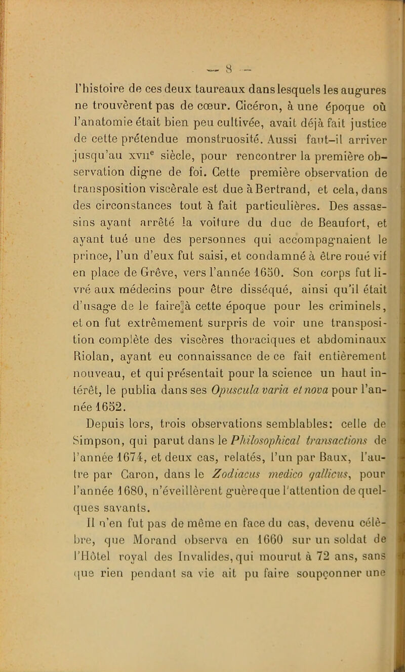 l’histoire de ces deux taureaux dans lesquels les augures ne trouvèrent pas de cœur. Cicéron, à une époque où l’anatomie était bien peu cultivée, avait déjà fait justice de cette prétendue monstruosité. Aussi faut-il arriver jusqu’au xvne siècle, pour rencontrer la première ob- servation digne de foi. Cette première observation de transposition viscérale est due à Bertrand, et cela, dans des circonstances tout à fait particulières. Des assas- sins ayant arrêté la voiture du duc de Beaufort, et ayant tué une des personnes qui accompagnaient le prince, l’un d’eux fut saisi, et condamné à être roué vif en place de Grève, vers l’année 1650. Son corps fut li- vré aux médecins pour être disséqué, ainsi qu’il était d’usage de le faire^à cette époque pour les criminels, et on fut extrêmement surpris de voir une transposi- tion complète des viscères thoraciques et abdominaux biolan, ayant eu connaissance de ce fait entièrement nouveau, et qui présentait pour la science un haut in- térêt, le publia dans ses Opuscula varia et nova pour l’an- née 1652. Depuis lors, trois observations semblables: celle de Simpson, qui parut dans le Pkilosophical transactions de l’année 1674, et deux cas, relatés, l’un par Baux, l'au- tre par Caron, dans le Zodiacus medico (/a/ticus, pour l’année 1680, n’éveillèrent guèreque l'attention de quel- ques savants. Il n’en fut pas de même en face du cas, devenu célè- bre, que Morand observa en 1660 sur un soldat de l’Hôtel royal des Invalides, qui mourut à 72 ans, sans que rien pendant sa vie ait pu faire soupçonner une