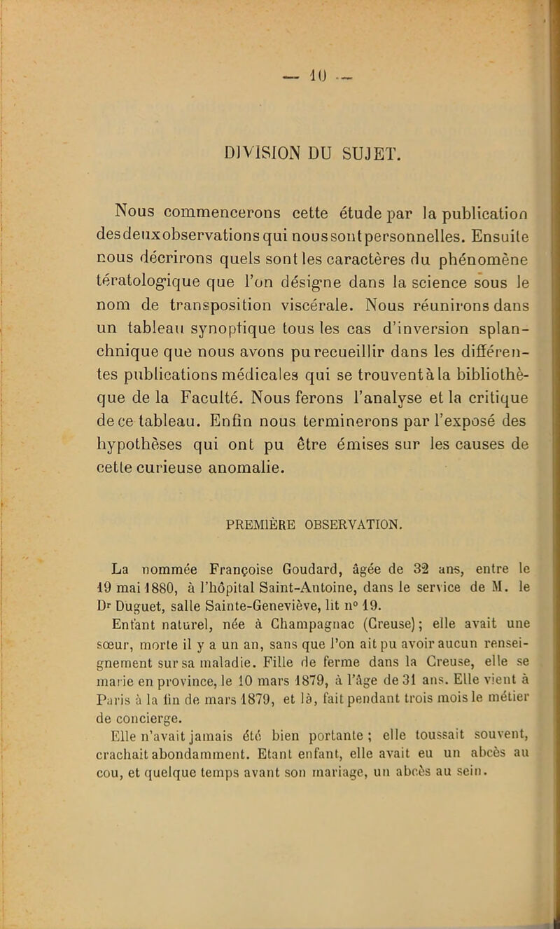 DIVISION DU SUJET. Nous commencerons cette étude par la publication desdeuxobservations qui nous sont personnelles. Ensuite nous décrirons quels sont les caractères du phénomène tératologique que l’on désigne dans la science sous le nom de transposition viscérale. Nous réunirons dans un tableau synoptique tous les cas d’inversion splan- chnique que nous avons pu recueillir dans les différen- tes publications médicales qui se trouventàla bibliothè- que de la Faculté. Nous ferons l’analyse et la critique de ce tableau. Enfin nous terminerons par l’exposé des hypothèses qui ont pu être émises sur les causes de cette curieuse anomalie. PREMIÈRE OBSERVATION. La nommée Françoise Goudard, âgée de 32 ans, entre le ■19 mai 1880, à l’hôpital Saint-Antoine, dans le service de M. le D1 Duguet, salle Sainte-Geneviève, lit n° 19. Entant naturel, née à Champagnac (Creuse); elle avait une sœur, morte il y a un an, sans que l’on ait pu avoir aucun rensei- gnement sur sa maladie. Fille de ferme dans la Creuse, elle se marie en province, le 10 mars 1879, à l’âge de 31 ans. Elle vient à Paris à la lin de mars 1879, et là, fait pendant trois mois le métier de concierge. Elle n’avait jamais été bien portante; elle toussait souvent, crachait abondamment. Etant enfant, elle avait eu un abcès au cou, et quelque temps avant son mariage, un abcès au sein.