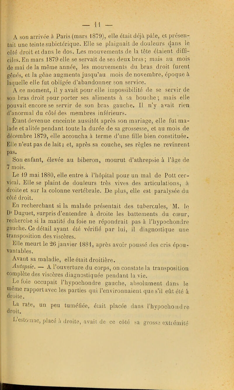 A son arrivée ;i Paris (mars 1879), elle était déjà pâle, et présen- tait une teinte subictérique. Elle se plaignait de douleurs dans le côté droit et dans le dos. Les mouvements de la tête étaient diffi- ciles. En mars 1879elle se servait de ses deux bras; mais au mois de mai de la même année, les mouvements du bras droit furent gênés, et la gêne augmenta jusqu’au mois de novembre, époque à laquelle elle fut obligée d’abandonner son service. A ce moment, il y avait pour elle impossibilité de se servir de son bras droit pour porter ses aliments à r>a bouche; mais elle pouvait encore se servir de son bras gauche. Il n’y avait rien d’anormal du côté des membres inférieurs. Étant devenue enceinte aussitôt après son mariage, elle fut ma- lade et alitée pendant toute la durée de sa grossesse, et au mois de décembre 1879, elle accoucha à terme d’une fille bien constituée. Elle n’eut pas de lait; et, après sa couche, ses règles ne revinrent pas. Son enfant, élevée au biberon, mourut d’athrepsie à l’âge de 7 mois. Le 19 mai 1880, elle entre à l’hôpital pour un mal de Pott cer- vical. Elle se plaint de douleurs très vives des articulations, à droite et sur la colonne vertébrale. De plus, elle est paralysée du côté droit. En recherchant si la malade présentait des tubercules, M. le Dr Duguet, surpris d’entendre à droite les battements du cœur, recherche si la matité du foie ne répondrait pas à l’hypochondre gauche. Ce détail ayant été vérifié par lui, il diagnostique une transposition des viscères. Elle meurt le 26 janvier 1881, après avoir poussé des cris épou- vantables. Avant sa maladie, elle était droitière. Autopsie. — A l’ouverture du corps, on constate la transposition complète des viscères diagnostiquée pendant la vie. Le toie occupait l’hypochondre gauche, absolument dans le même rapport avec les parties qui l’environnaient que s’il eût été à droite. La rate, un peu tuméfiée, était placée dans l’hypochondre droit. Lestomac, placé à droite, avait de ce côté sa grosse cxttémité