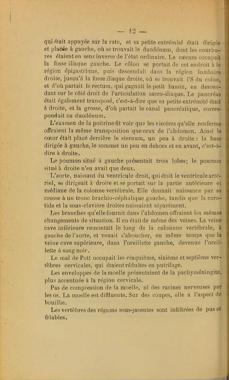 qui était appuyée sur la rate, et sa petite extrémité était dirigée et placée à gauche, où se trouvait le duodénum, dont les courbu- res étaient en sens inverse de l’état ordinaire. Le cæcum occupait la fosse iliaque gauche. Le côlon se portait de cet endroit à la région épigastrique, puis descendait dans la région lombaire droite, jusqu’à la fosse iliaque droite, où se trouvait l’S du colon, et d’où partait le rectum, qui gagnait le petit bassin, en descen- dant sur le côté droit de l’articulation sacro-iliaque. Le pancréas était également transposé, c’est-à-dire que sa petite extrémité était à droite, et la grosse, d’où partait le canal pancréatique, corres- pondait au duodénum. L’examen de la poitrine fit voir que les viscères qu’elle renferme offraient la même transposition que ceux de l’abdomen. Ainsi le cœur était placé derrière le sternum, un peu à droite : la base dirigée à gauche, le sommet un peu en dehors et en avant, c’est-à- dire à droite. Le poumon situé à gauche présentait trois lobes; le poumon situé à droite n’en avait que deux. L’aorte, naissant du ventricule droit, qui était le ventricule arté- riel, se dirigeait à droite et se portait sur la partie antérieure et médiane de la colonne vertébrale. Elle donnait naissance par sa crosse à un tronc brachio-céplialique gauche, tandis que la caro- tide et la sous-clavière droites naissaient séparément. Les branches quelle fournit dans l’abdomen offraient les mêmes changements de situation. Il en était de même des veines. La veine cave inférieure remontait le long de la colonnne vertébrale, à gauche de l’aorte, et venait s’aboucher, en même temps que la veine cave supérieure, dans l’oreillette gauche, devenue l’oreil- lette à sang noir. Le mal de Pott occupait les cinquième, sixième et septième ver- tèbres cervicales, qui étaient réduites en putrilage. Les enveloppes de la moelle présentaient de la pachyméningite, plus accentuée à la région cervicale. Pas de compression de la moelle, ni des racines nerveuses par les os. La moelle est difiluente. Sur des coupes, elle a l’aspect de bouillie. Les vertèbres des régions sous-jacentes sont infiltrées de pus et friables.