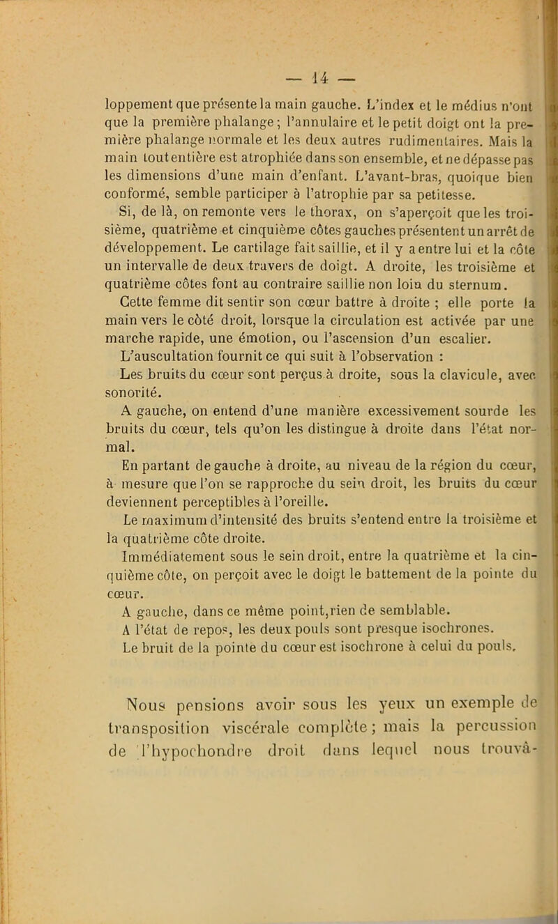 loppement que présente la main gauche. L’index et le médius n’ont que la première phalange; l’annulaire et le petit doigt ont la pre- mière phalange normale et les deux autres rudimentaires. Mais la main tout entière est atrophiée dans son ensemble, et ne dépasse pas les dimensions d’une main d’enfant. L’avant-bras, quoique bien conformé, semble participer à l’atrophie par sa petitesse. Si, de là, on remonte vers le thorax, on s’aperçoit que les troi- sième, quatrième et cinquième côtes gauches présentent un arrêt de développement. Le cartilage fait saillie, et il y a entre lui et la côte un intervalle de deux travers de doigt. A droite, les troisième et quatrième côtes font au contraire saillie non loin du sternum. Cette femme dit sentir son cœur battre à droite ; elle porte la main vers le côté droit, lorsque la circulation est activée par une marche rapide, une émotion, ou l’ascension d’un escalier. L’auscultation fournit ce qui suit à l’observation : Les bruits du cœur sont perçus à droite, sous la clavicule, avec sonorité. A gauche, on entend d’une manière excessivement sourde les bruits du cœur, tels qu’on les distingue à droite dans l’état nor- mal. En partant de gauche à droite, au niveau de la région du cœur, à mesure que l’on se rapproche du sein droit, les bruits du cœur deviennent perceptibles à l’oreille. Le maximum d’intensité des bruits s’entend entre la troisième et la quatrième côte droite. Immédiatement sous le sein droit, entre la quatrième et la cin- quième côte, on perçoit avec le doigt le battement de la pointe du cœur. A gauche, dans ce même point,rien de semblable. A l’état de repos, les deux pouls sont presque isochrones. Le bruit de la pointe du cœur est isochrone à celui du pouls. Nous pensions avoir sous les yeux un exemple île transposition viscérale complète ; mais la percussion de l’hypochondre droit dans lequel nous trouva-